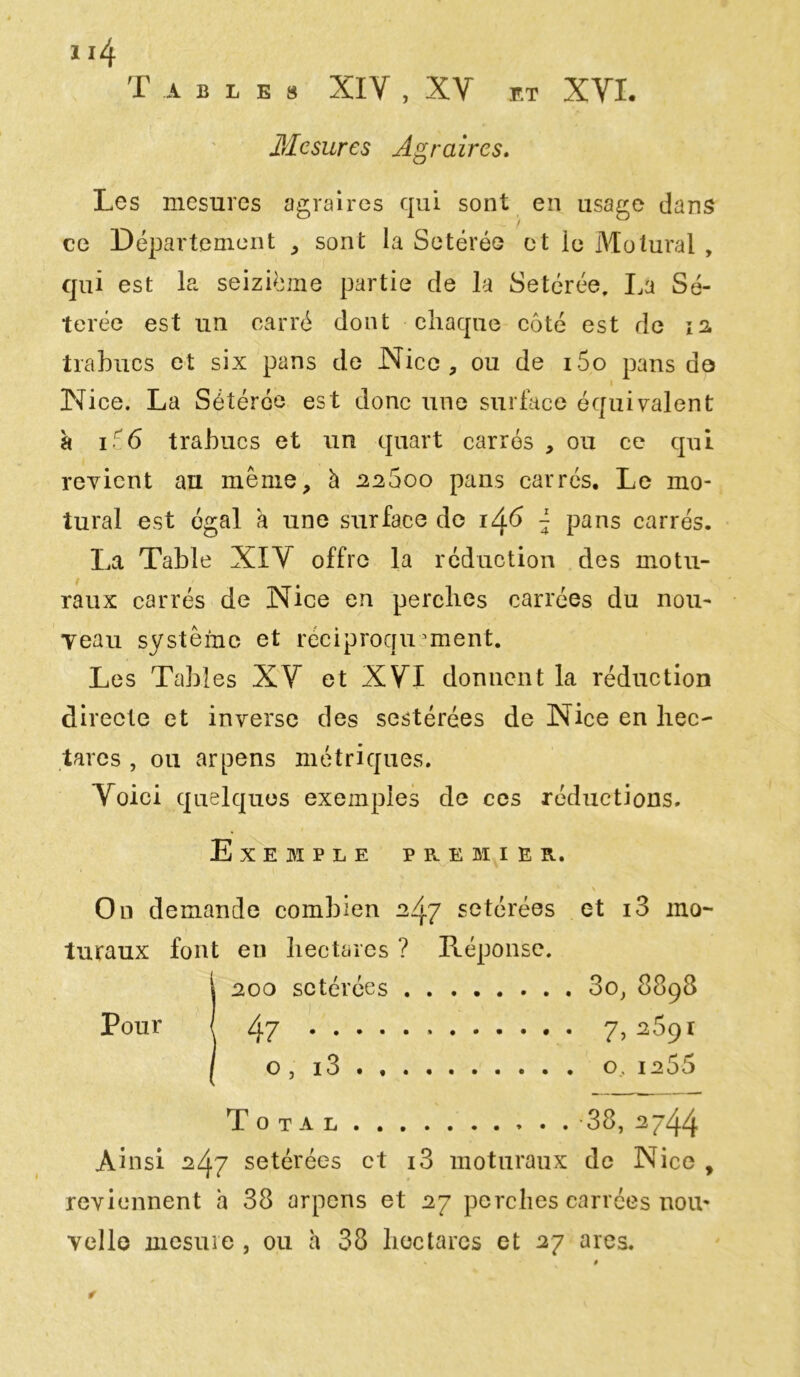 Tables XIV , XY ET XVI. Mesures Agraires. Les mesures agraires qui sont en usage dans ce Département , sont la Setérée et le Motural , qui est la seizième partie cîe la Setérée, La Sé- terée est un carré dont chaque côté est de 12 trabucs et six pans de Nice, ou de i5o pans de Nice. La Sétérée est donc une surface équivalent à i56 trabucs et un quart carrés , ou ce qui revient au même, à 22600 pans carrés. Le mo- tural est égal a une surface de 1^.6 { pans carrés. La Table XIV offre la réduction des motu- raux carrés de Nice en perches carrées du nou- veau système et réciproquement. Les Tables XV et XVI donnent la réduction directe et inverse des sestérées de Nice en hec- tares , ou arpens métriques. Voici quelques exemples de ces réductions. Exemple premier. • \ On demande combien 247 setérées et i3 mo- turaux font en hectares ? Réponse. 1200 setérées 3o, 8893 47 » 7,2691 o, i3 o, 1255 Total 38, 2744 Ainsi 247 setérées et i3 moturaux de Nice , reviennent h 38 arpens et 27 perches carrées nou- velle mesure , ou h 38 hectares et 27 ares.