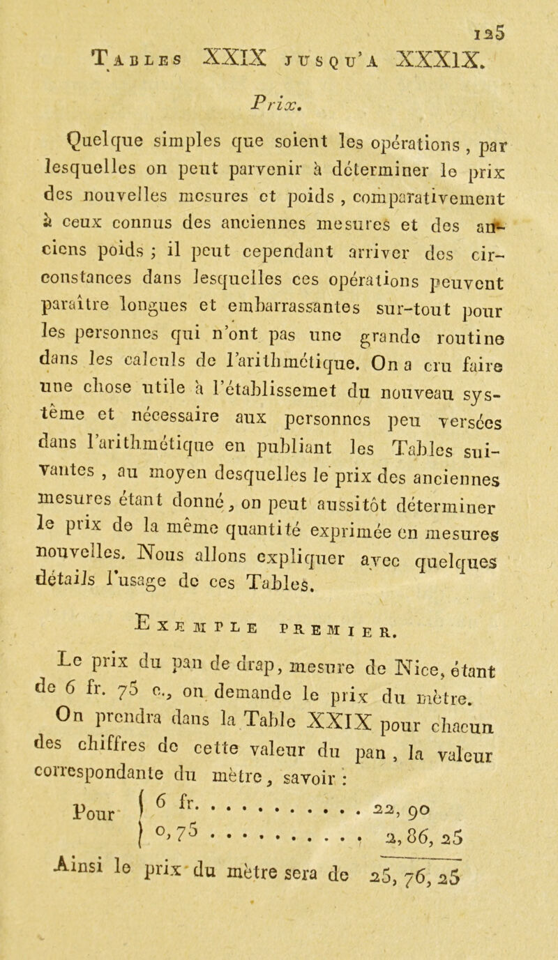 is5 Tables XXIX jusqu’à XXXlX. Prix. Quelque simples que soient les opérations , par lesquelles on peut parvenir h déterminer le prix des nouvelles mesures et poids , comparativement « ceux connus des anciennes mesures et des arr- ciens poids ; il peut cependant arriver des cir- constances dans lesquelles ces opérations peuvent paraître longues et embarrassantes sur-tout pour les personnes qui n’ont pas une grande routine dans les calculs de l’arithmétique. On a cru faire une chose utile a 1 etahlissemet du nouveau sys- tème et nécessaire aux personnes peu versées dans l’arithmétique en publiant les Tables sui- vantes , au moyen desquelles le prix des anciennes mesures étant donné, on peut aussitôt déterminer le piix de la même quantité exprimée en mesures nouvelles. Nous allons expliquer avec quelques détails l’usage de ces Tables. E X É M P L E PREMIER. Le prix du pan de drap, mesure de Nice, étant de 6 fi. 70 c., on demande le prix du mètre. On prendra dans la Table XXIX pour chacun des chiffres de cette valeur du pan , la valeur correspondante du mètre, savoir: Pour f 6 fr > 9° | °> 7^ a, 86, 25 Ainsi le prix du mètre sera de s5, 76, 2S