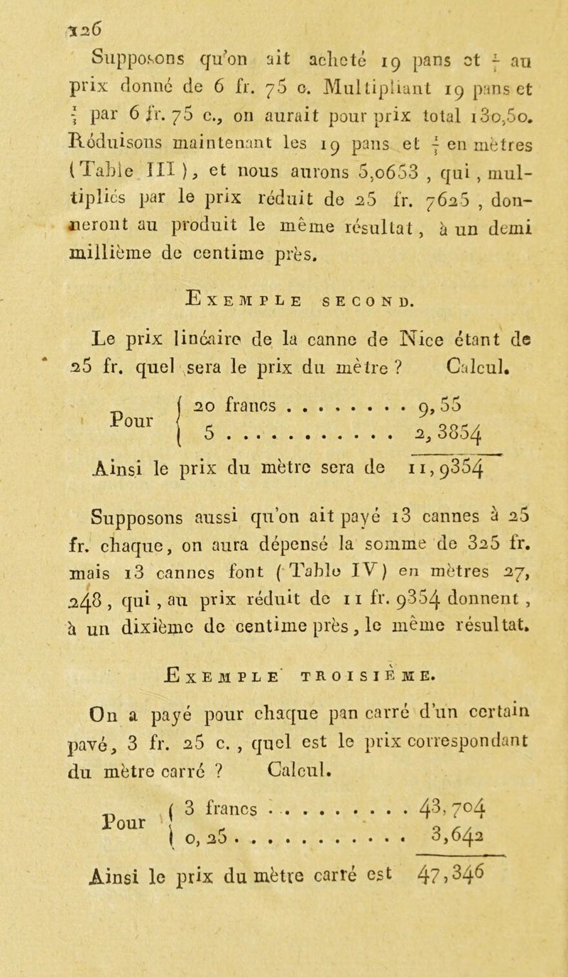 %2Ô Supposons c/u'on ait acheté 19 pans ot ~ au prix donné de 6 fr. 76 o. Multipliant 19 pans et \ par 6 fr. 75 c., on aurait pour prix total 13o,5o. Réduisons maintenant les 19 pans et ~ en mètres t Table III ), et nous aurons 5,o653 , qui , mul- tiplies par le prix réduit de 25 fr. 7626 , don- neront au produit le même résultat, à un demi millième de centime près. Exemple second. Le prix linéaire de la canne de Nice étant de s5 fr. quel sera le prix du mètre? Calcul, Pour ( 5 Ainsi le prix du mètre sera de 11,9864 Supposons aussi qu’on ait payé i3 cannes à 26 fr. chaque, on aura dépensé la somme de 3a5 fr. mais i3 cannes font ( Table IV) en mètres a7, 248 , qui , au prix réduit de 11 fr. 9864 donnent , h un dixième de centime près, le même résultat. Exemple troisième. On a payé pour chaque pan carré d’un certain pavé, 3 fr. 2S c. , quel est le prix correspondant du mètre carré ? Calcul. Pour ( 3 francs 1 o, 26 . . 43, 704 3,642 Ainsi le prix du mètre carré est 4? ^46