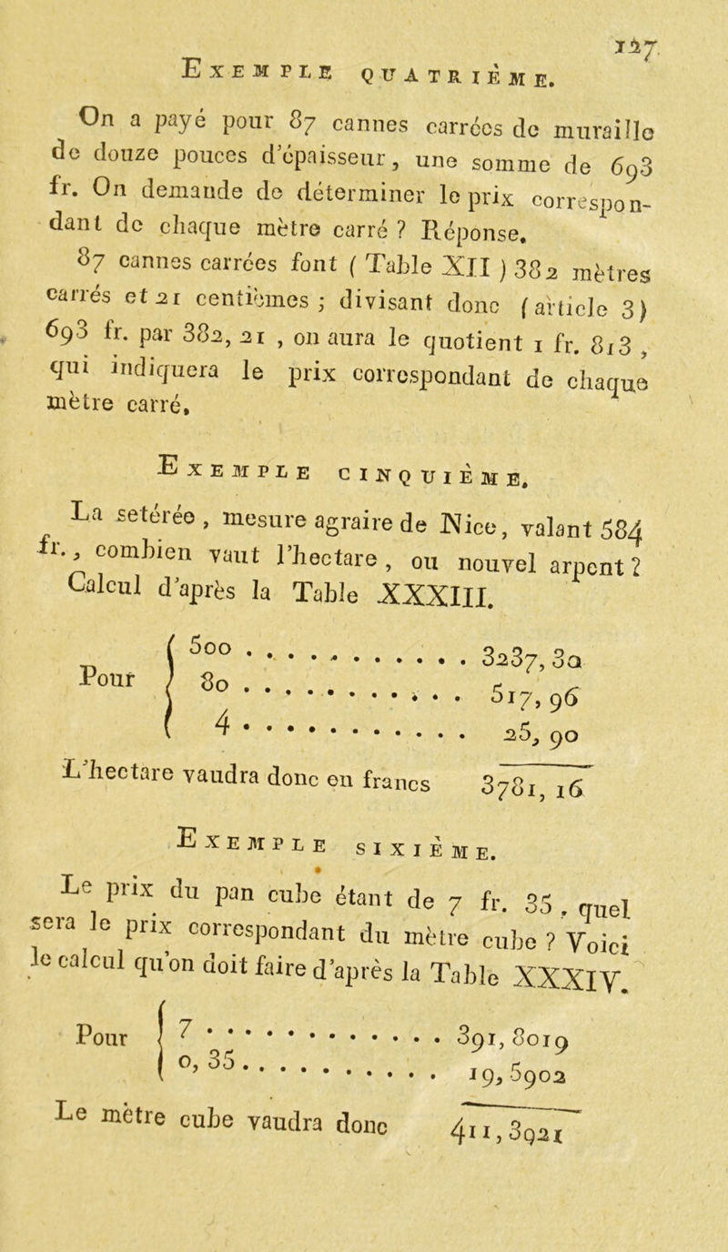 T *LJ. Exemple quatrième. On a payé pour 87 cannes carrées de murai île de douze pouces d’épaisseur, une somme de 693 fr. On demaude do déterminer le prix correspon- dant de chaque mètre carré ? Réponse. * 87 cannes carrées font ( Table XII ) 38a mètres carrés et 21 centièmes; divisant donc (article 3) 693 ir. par 38a, ai , on aura le quotient 1 fr. 8(3 , qui indiquera le prix correspondant de chaque mètre carré, i . ' * Exemple cinquième. La «stéréo , mesure agraire de Nice, valant 58A t., combien vaut 1 hectare , ou nouvel arpent 2 Calcul d’après la Table XXXIII. p , 5°° 3a37, 3a Pour / 80 e ^ * • • ■3I7,9^ -25, 90 L'hectare vaudra donc en francs 378^ ,7 Exemple sixième. Le prix du pan cube étant de 7 fr. 33 . quel. *Gia G corresP°ndant du mètre cube? Voici e calcul quon doit faire d après la Table XXXIV Pour | 391,8019 ( °J ^ J 19, 6902 Le mètre cube vaudra donc 4T77sq^x~