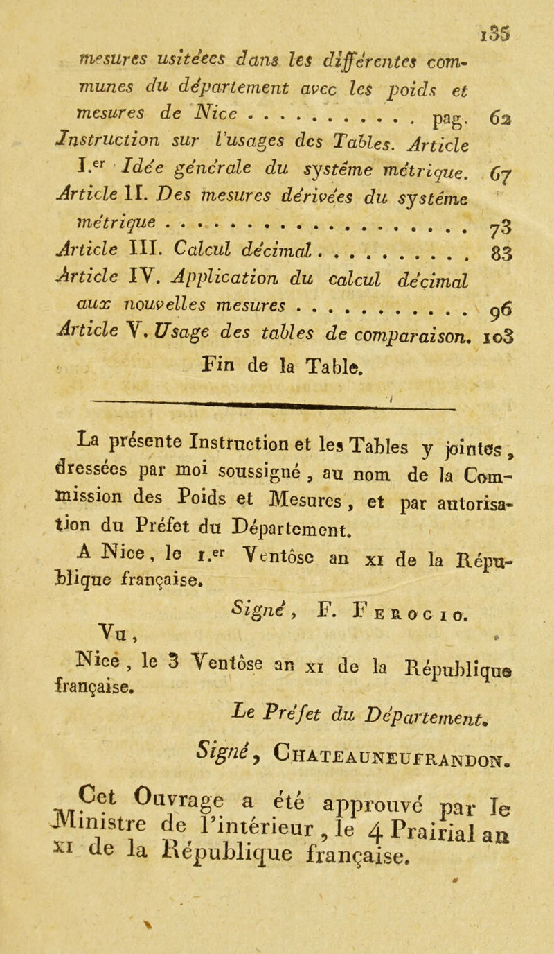 mesures usitéecs dans les differentes com- mises du departement avec les poids et mesures de Nice nntr Instruction sur dusages des Tables. Article J.er Idée générale du système métrique. Article IL Des mesures dérivées du système métrique Article III. Calcul décimal Article IV. Application du calcul décimal aux nouvelles mesures Ai ticle \, Usage des tables de comparaison» Fin de la Table. 73 83 9 6 io3 1 La présenté Instruction et les Tables y jointes , dressées par moi soussigné , au nom de la Com- mission des Poids et Mesures, et par autorisa- tion du Préfet du Département. A Nice, le r.« Ventôse an xi de la Répu- Higue française. Signé , F. F e R o g 1 o. Vu, Nice, le 3 Ventôse an xi de la République française. Le Préfet du Département. Signe , GHATJÎAUNEUFRANDOït. ,,^ct Ûayrage a été approuvé par le ^l.mstre de l’intérieur , le 4 Prairial aa XI ue -la MepuWicpe française.