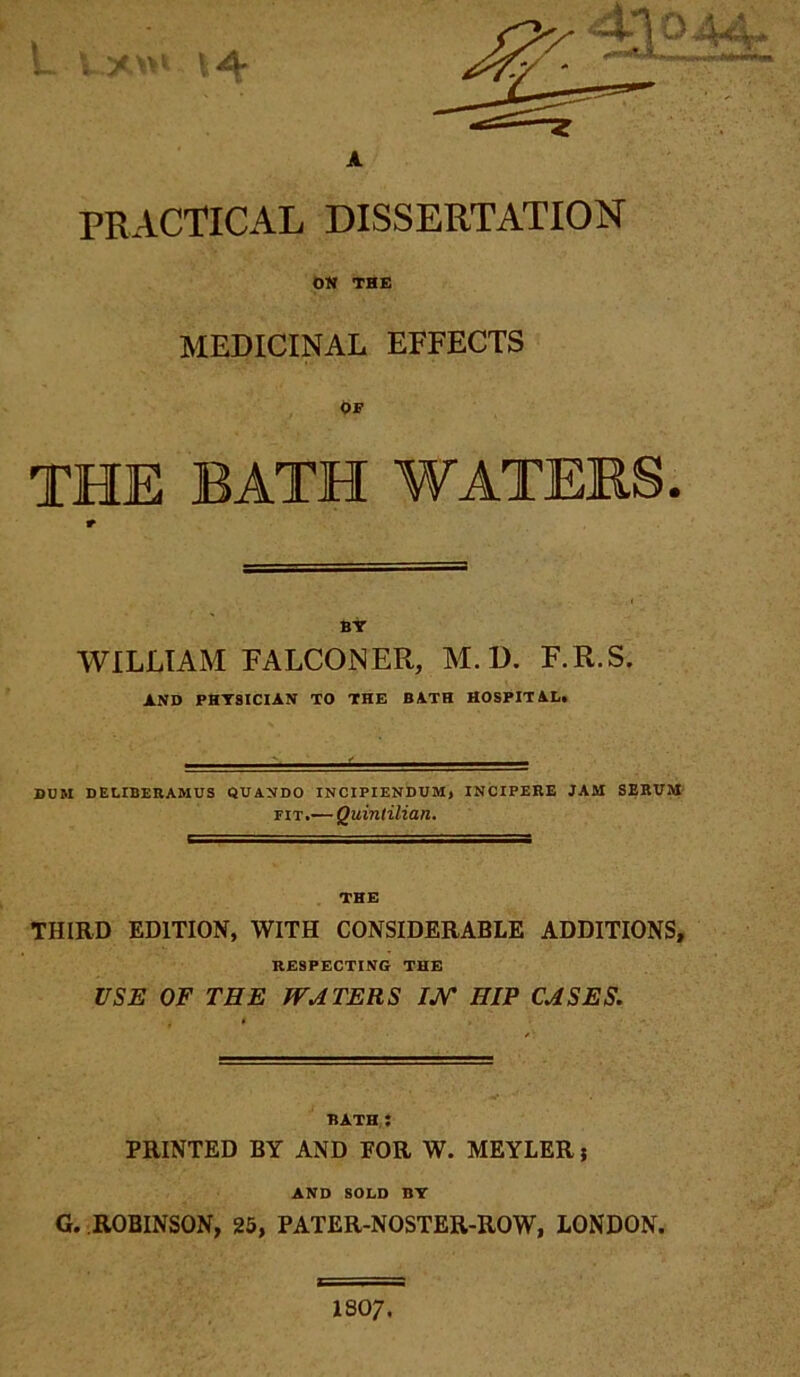 PRACTICAL DISSERTATION ON THE MEDICINAL EFFECTS Of THE BATH WATERS. r Bir WILLIAM FALCONER, M. D. F.R.S. AND PHTSICIAN TO THE BATH HOSPITAL. DDM DELIBERAMUS QUANDO INCIPIENDUM, INCIPERE JAM SERUM FIT.— Quintilian. THE THIRD EDITION, WITH CONSIDERABLE ADDITIONS, RESPECTING THE USE OF THE WATERS /W HIP CASES. BATH,: PRINTED BY AND FOR W. MEYLER j AND SOLD BT G. ROBINSON, 25, PATER-NOSTER-ROW, LONDON. I8O7.