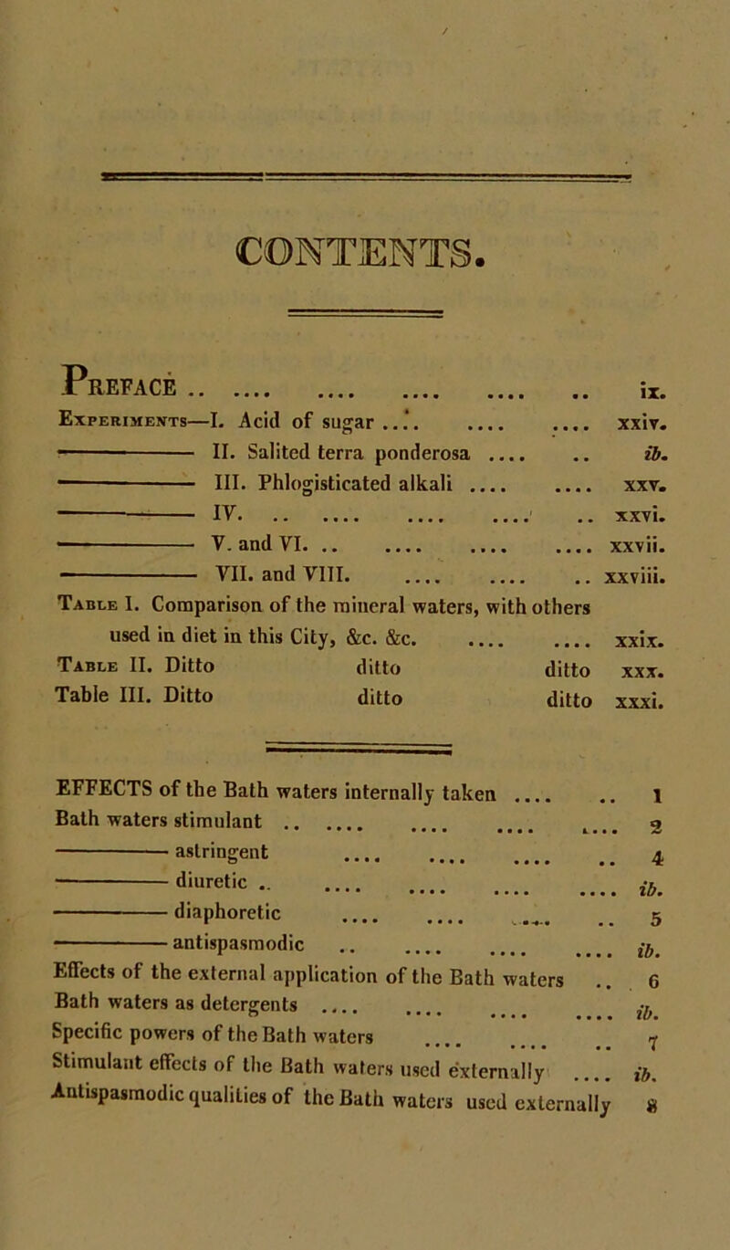 CONTENTS. REFACE .. t • • • IX. Experiments—L Acid of sugar..*. II. Salited terra ponderosa III. Phlogisticated alkali ., IV — V. and VI VII. and VIII Table 1. Comparison of the mineral waters, used in diet in this City, &c. &c. Table II. Ditto ditto Table III. Ditto ditto • • • ■ • • • ■ • • • • Hbm I • • • B • • xxv« .... .. XX7i. ... .... xxvii. xxviii. with others '. B • ■ . • XXIX* ditto XXX. ditto xxxi. EFFECTS of the Bath waters internally taken .... Bath waters stimulant astringent .... o .... ••.. •• diuretic diaphoretic antispasmodic Effects of the external application of the Bath waters Bath waters as detergents .... Specific powers of the Bath waters Stimulant effects of the Bath waters used externally Antispasmodic qualities of the Bath waters used externally 1 2 4 ib, 5 ib. 6 ib. 7 ib.