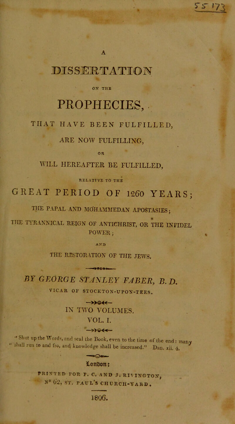 A BISSERTATION OV THB PROPHECIES,. THAT HAVE BEEN FULFILLED, ARE NOW FULFILLING, OR WILL HEREAFTER BE FULFILLED, IlELATrVE TO THE GREAT PERIOD OF n60 YEARS; THE PAPAL AND MO'HAMMEDAN APOSTASIES; THE TYRANNICAL REIGN OF ANTICHRIST, OR THE INFIDEL POWER j AND THE RESTORATION OF TPIE JEWS. —oBliaa. BY GEORGE STANLEY FABER, B.D. VICAR OF STOCKTON-UPO'N'-TEES. —»®4<— IN TWO VOLUMES, VOL. I. — “ Shut up the Words, and seal the Book, even to the time of the end: many shall run to and fro, ant| knowledge shall be increased.” Dan. xii. 4, ' — Ho noon: rniNTEI) FOR F. C. AND J. RIVINGTON, 0’2, sTT. Paul's church-yard. 1806.