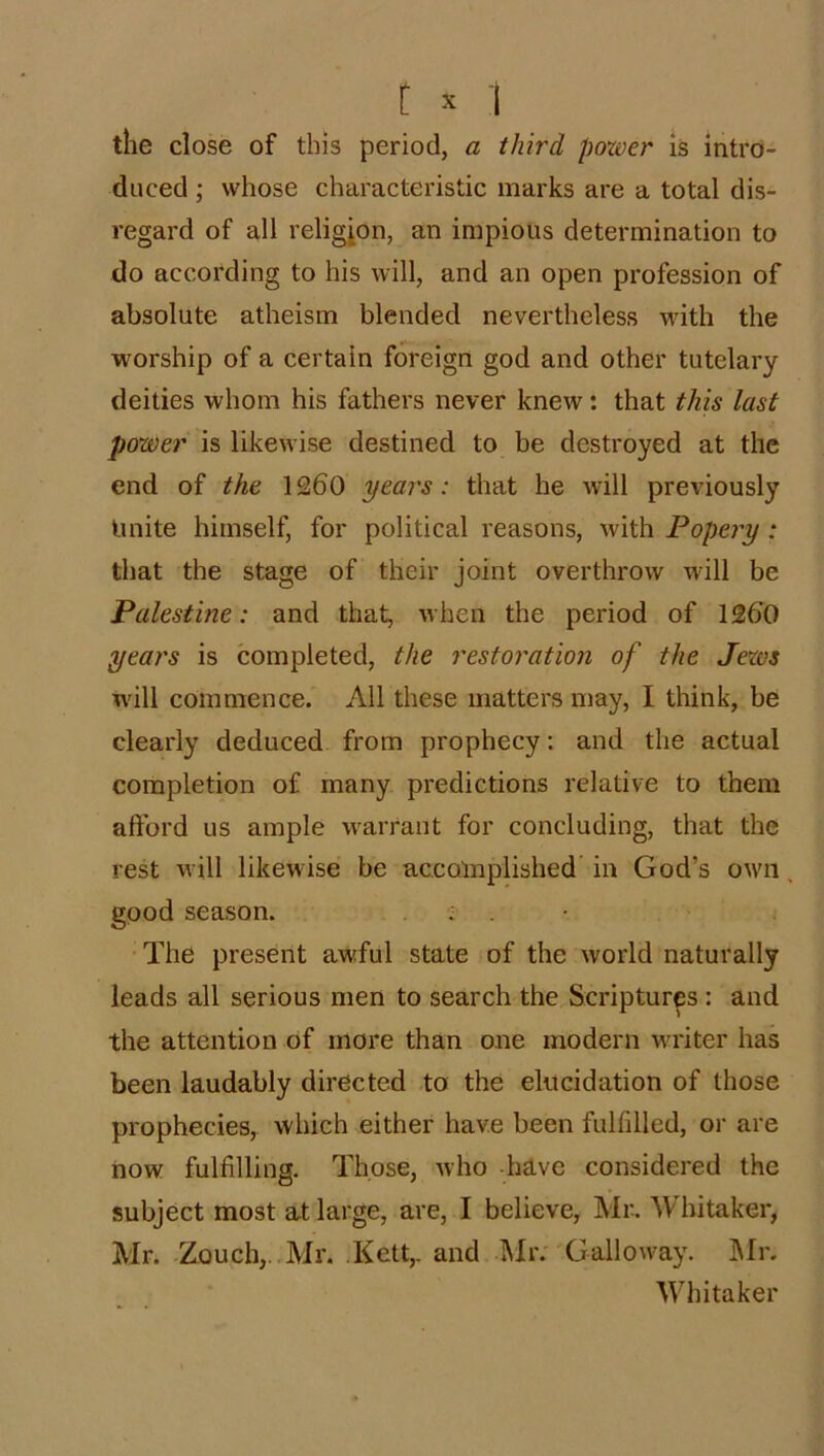 the close of this period, a third poxver is intro- duced ; whose characteristic marks are a total dis- regard of all religion, an impious determination to do according to his will, and an open profession of absolute atheism blended nevertheless with the worship of a certain foreign god and other tutelary deities whom his fathers never knew: that this last power is likewise destined to be destroyed at the end of the 1260 years: that he will previously Unite himself, for political reasons, with Popery : that the stage of their joint overthrow will be Palestine: and that, when the period of 1260 years is completed, the restoration of the Jexos will commence. All these matters may, I think, be clearly deduced from prophecy: and the actual completion of many predictions relative to them afford us ample warrant for concluding, that the rest will likewise be accomplished’ in God’s own, good season. . : . • The present awful state of the world naturally leads all serious men to search the Scripturp : and the attention of more than one modern writer has been laudably directed to the elucidation of those prophecies, which either have been fulfilled, or are now fulfilling. Those, who -have considered the subject most at large, are, I believe, Mr. Whitaker, Mr. Zouch,..Mr. .Kelt,, and Miv Galloway. INIr. Whitaker