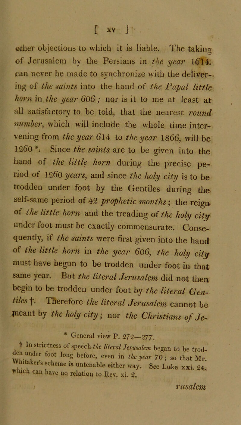 other objections to which it is liable. The taking of Jerusalem by the Persians in the year 1^14. can never be made to synchronize with the deliver-^ ing of the saints into the hand of the Papal little horn m the year 606; nor is it to me at least at all satisfactory to be told, that the nearest 7'ound mimher, which will include the whole time inter- vening from the year 614 to the year 1866, will be 1260 Since the saints are to be given into the hand of the little horn during the precise pe- riod of 1260 and since the holy city is to be trodden under foot by the Gentiles during the self-same period of 42 prophetic months \ the reign of the little horn and the treading oithe holy city under foot must be exactly commensurate. Conse- quently, if the saints were first given into the hand of the little horn in the year 606, the holy city must have begun to be trodden under foot in that same year. But the literal Jerusalem did not then begin to be trodden under foot by the literal Gen- tiles f. Therefore the literal Jerusalem cannot be ineant by the holy citynor the Christians of Je- * General view P. 272—277. f In strictness of speech the literalJerusalem began to be trod- 70; so that Mr. hitoker's scheme is untenable either way. See Luke xxi. 24. wmcn can have no relation to Rev. xi. 2. Tusalem