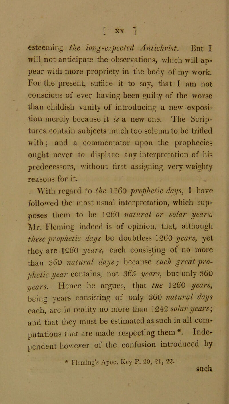 esteeming tlit long^-expected Antichrist. But I Mill not anticipate the observations, M-liich muII ap- pear with more propriety in the body of my Avork. For the present, suffice it to say, that I am not conscious of ever having been guilty of the M-orse ^ than childish vanity of introducing a new exposi- tion merely because it is a new one. The Scrip- tures contain subjects much too solemn to be trifled \ . with; and a commentator upon the prophecies ought never to displace any interpretation of his predecessors, Avithout first assigning very weighty reasons for it. AVith regard to the 1260 prophetic days, T have folloued the most usual interpretation, Avhich sup- poses them to be 1260 natural or solar years. j\Ir. Fleming indeed is of opinion, that, although these prophetic days be doubtless 1260 years, yet they are 1260 years, each consisting of no more than 360 natural days; because each great pro- phetic year contains, not 363 years, but only 360 years. Hence he argues, that the 1260 yeai's, being years consisting of only 360 natural days each, are in reality no more than 1242 solar years', and that they must be estimated as such in all com- putations that are made respecting them *. Inde- pendent however of the confusion introduced by A riciuing's Apoc. Key P. !20, 21, such 22