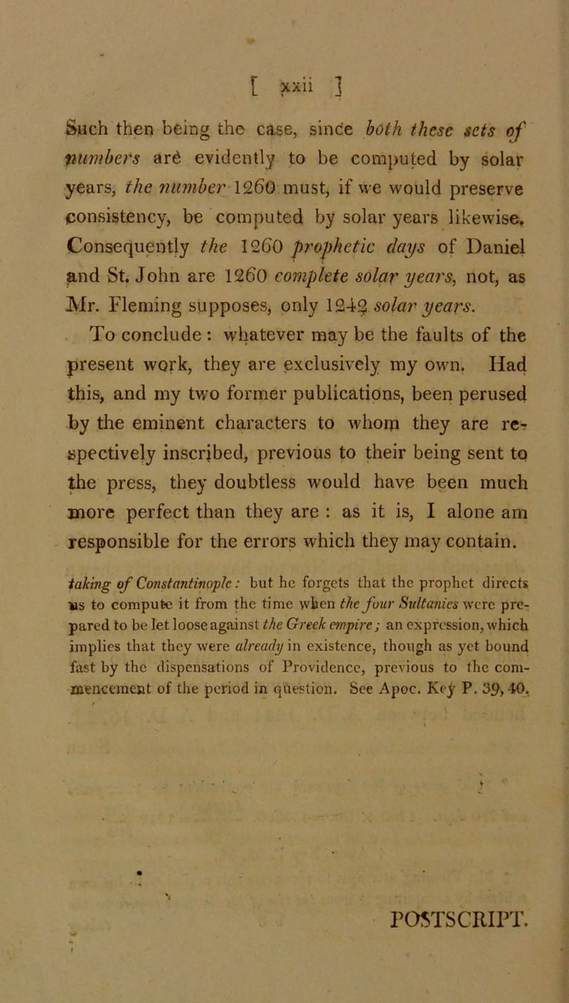 Such then being the case, since both these sets of numbers ard evidently to be computed by solar years, the number' \9,60 if we would preserve consistency, be computed by solar years likewise. Consequently the 1260 prophetic days of Daniel and St. John are 1260 complete solar years, not, as Mr. Fleming supposes, only 1242 solar years. To conclude ; whatever may be the faults of the present work, they are exclusively my own. Had this, and my two former publications, been perused by the eminent characters to whom they are re- spectively inscribed, previous to their being sent to the press, they doubtless would have been much more perfect than they are : as it is, I alone am responsible for the errors which they may contain. taking of Constantinople: but he forgets that the prophet directs ws to compute it from the time when the four Sultanies were pre- pared to be let loose against the Greek empire; an expression, which implies that they were already in existence, though as yet bound fast by the dispensations of Providence, previous to the com- menccraent of the period in question. See Apoc. Key P. 39, 40, POSTSCRIPT.