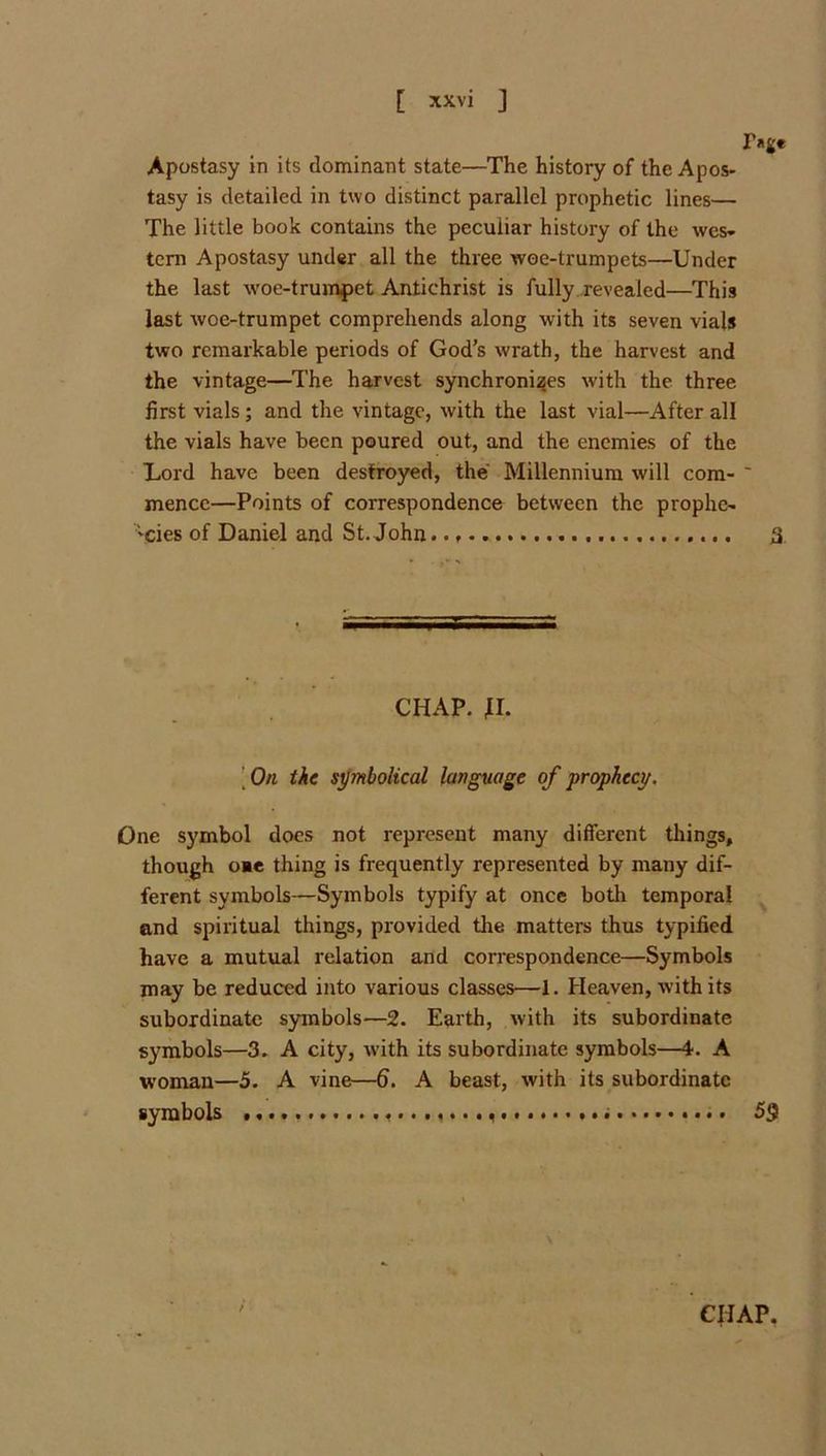 Apostasy in its dominant state—The history of the Apos- tasy is detailed in two distinct parallel prophetic lines— The little book contains the peculiar history of the wes* tern Apostasy under all the three woe-trumpets—Under the last woe-trumpet Antichrist is fully ..revealed—This last woe-trumpet comprehends along with its seven vials two remarkable periods of God’s wrath, the harvest and the vintage—^The harvest synchronises with the three first vials; and the vintage, with the last vial—After all the vials have been poured out, and the enemies of the Lord have been destroyed, the' Millennium will com- ' mence—Points of correspondence between the prophe- 'Cies of Daniel and St.John 3 CHAP. H. [ On ike sjjmbolical language of •prophecy. One symbol docs not represent many different things, though ome thing is frequently represented by many dif- ferent symbols—Symbols typify at once both temporal end spiritual things, provided the matters thus typified have a mutual relation and correspondence—Symbols may be reduced into various classes—1. Heaven, with its subordinate symbols—2. Earth, with its subordinate symbols—3. A city, with its subordinate symbols—i. A woman—5. A vine—fi. A beast, with its subordinate symbols 59