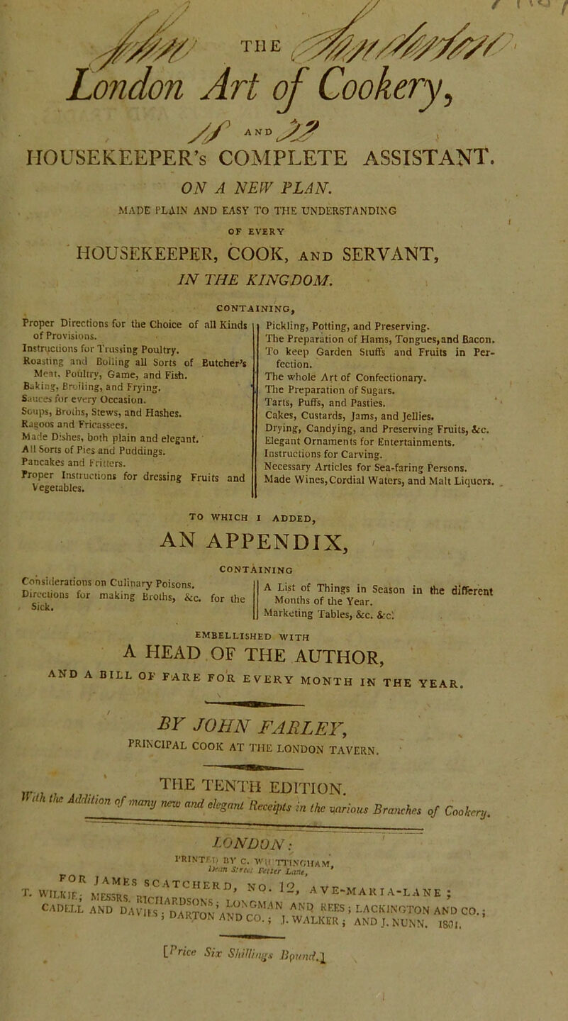 HOUSEKEEPER’S COMPLETE ASSISTANT. ON A NEW PLAN. MADE PLAIN AND EASY TO THE UNDERSTANDING OF EVERY HOUSEKEEPER, COOK, and SERVANT, IN THE KINGDOM. CONTAINING, Proper Directions for the Choice of all Kinds of Provisions. Instructions for Trussing Poultry. Roasting and Boiling all Sorts of Butcher’s Meat. Poultry, Game, and Fish. Baking, Broiling, and Frying. Sauces for every Occasion. Soups, Broths, Stews, and Hashes. Rauoos and Fricassees. Made Dishes, both plain and elegant. All Sorts of Pies and Puddings. Pancakes and Fritters. Proper Instructions for dressing Fruits and Vegetables. Pickling, Potting, and Preserving. The Preparation of Hams, Tongues,and Bacon. To keep Garden Stuffs and Fruits in Per- fection. The whole Art of Confectionary. The Preparation of Sugars. Tarts, Puffs, and Pasties. Cakes, Custards, Jams, and Jellies. Drying, Candying, and Preserving Fruits, See. Elegant Ornaments for Entertainments. Instructions for Carving. Necessary Articles for Sea-faring Persons. Made Wines, Cordial Waters, and Malt Liquors. TO WHICH I ADDED, AN APPENDIX, CONTAINING Considerations on Culinary Poisons. Directions for making Broths, &c. for the Sick. A List of Things in Season in the different Months of the Year. Marketing Tables, See. Sec'. EMBELLISHED WITH A HEAD OF THE AUTHOR, AND A BILL OF FARE FOR EVERY MONTH IN THE YEAR BY JOHN FARLEY, PRINCIPAL COOK AT THE LONDON TAVERN. THE TENTH EDITION. ' ,UOn nf ,mmj nn° and ekMnl Receipts in the various Branches of Cookery. LONDON: printed by c. wit ttingham. D'.ra street Fctier Lam, T. WIL^M^SSCATCHERD* N0-12’ ave-makia-lane; S AN* K^ACKINGTONaJdcO.; “S , DARTON AND CO.; J. WALKER ; AND J. NUNN. 1801. [ rice Six Shillings Upund.^