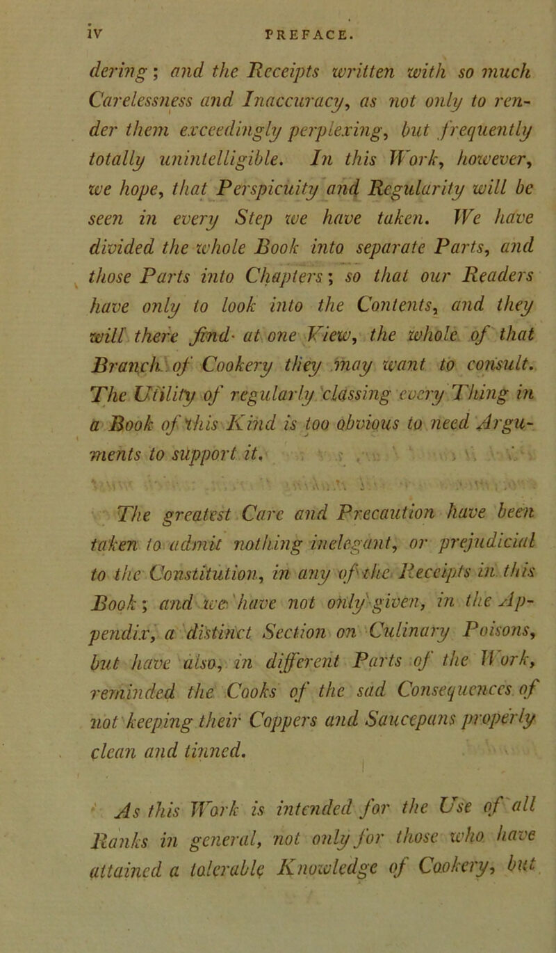 dering; and the Receipts written with so much Carelessness and Inaccuracy, as not only to ren- der them exceedingly perplexing, but frequently totally unintelligible. In this Work, however, we hope, Perspicuity and Regularity will be seen in every Step toe have taken. We have divided the whole Book into separate Parts, and those Parts into Chapters; so that our Readers have only to look into the Contents, and they will there find• at one View, the whole of that Branch of Cookery they may want to consult. The Utility of regularly classing every Thing in a Book of this Kind is too obvious to need Argu- ments to support it, \ ViW •••' ■*. n\iV..A\ i ■ .• • The greatest Care and Precaution have been taken to admit nothing inelegant, or prejudicial to the Constitution, in any of the Receipts in this Book; and ice have not only given, in the Ap- pendix, a distinct Section on Culinary Poisons, but have also, in different Parts oj the II ork, reminded the Cooks of the sad Consequences of not keeping their Coppers and Saucepans properly clean and tinned. As this Work is intended for the Use of all Ranks in general, not only for those who have attained a tolerable Knowledge of Cookery, bitt