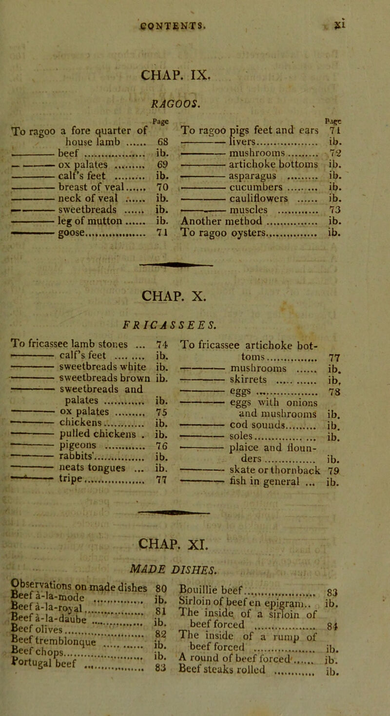 CHAP. IX. RAGOOS. Page To ragoo a fore quarter of house lamb 68 beef ib. ox palates 69 calf’s feet ib. breast of veal 70 neck of veal ib. sweetbreads ib. leg of mutton ib. goose 71 Page To ragoo pigs feet and ears 71 livers ib. - — mushrooms 12 artichoke bottoms ib. asparagus ib. cucumbers ib. cauliflowers ib. • — muscles 73 Another method ib. To ragoo oysters. ib. CHAP. X. FRICASSEES. To fricassee lamb stones ... 74 calf’s feet ib. sweetbreads white ib. ■ sweetbreads brown ib. r — sweetbreads and palates ib. ox palates 75 — chickens ib. — pulled chickens . ib. pigeons 76 rabbits' ib. ■ neats tongues ... ib. 4 tripe 77 To fricassee artichoke bot- toms 77 mushrooms ib. skirrets ib. eggs 78 eggs with onions and mushrooms ib. cod sounds ib. soles ib. plaice and floun- ders ib. skate orthornback 79 fish in general ... ib. CHAP. XI. Observations on made dishes Beef a-la-mode Beef a-la-rojal Beef a-la-daube Beef olives Beef tremblonque Beef chops Portugal beef ” Bouillie beef ib. Sirloin of beef en epigram.. SI The inside^ of a sirloin of ib. beef forced 82 The inside of a rump of ib. beef forced ib. A round of beef forced 83 Beef steaks rolled MADE DISHES. 80 S3 ib. 84 ib. ib.