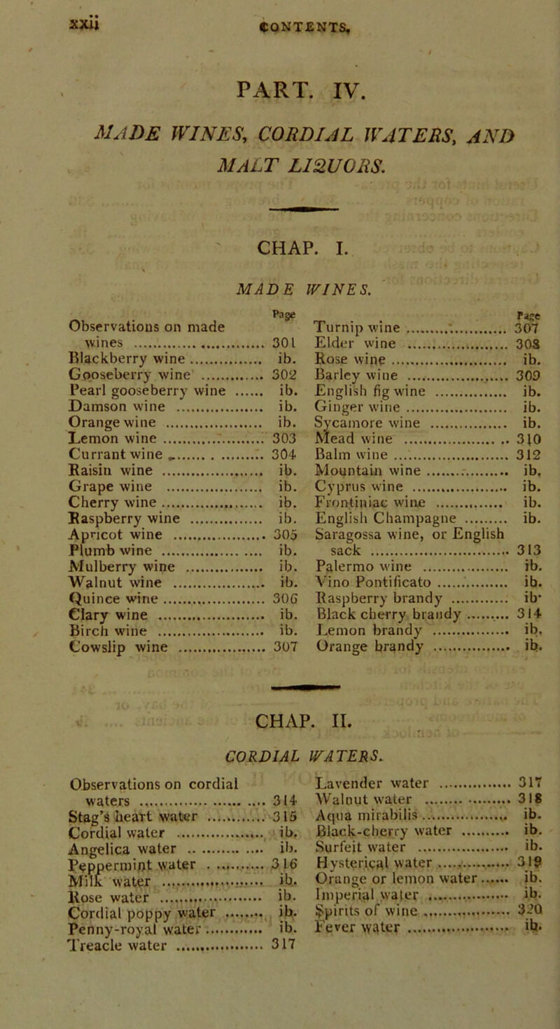 xxu PART. IV. MADE WINES, CORDIAL WATERS, AND MALT LIQUORS. CHAP. I. MADE WINES. Observations on made wines Blackberry wine Gooseberry wine Pearl gooseberry wine Damson wine Orange wine Lemon wine 7. Currant wine Raisin wine Grape wine Cherry wine Raspberry wine Apricot wine Plumb wine Mulberry wine Walnut wine Quince wine Clary wine Birch wine Cowslip wine Page Turnip wine 307 301 Elder wine 308 ib. Rose wine ib. 302 Barley wine 309 ib. English fig wine ib. ib. Ginger wine ib. ib. Sycamore wine ib. 303 Mead wine 3J0 304 Balm wine 312 ib. Mountain wine ib. ib. Cyprus wine ib. ib. Frontiniae wine ib. ib. English Champagne ib. 305 Saragossa wine, or English ib. sack 313 ib. Palermo wine ib. ib. Vino Pontificate ib. 30G Raspberry brandy ib- ib. Black cherry brandy 314 ib. Lemon brandy ib. 307 Orange brandy ib- CHAP. II. CORDIAL WATERS. Observations on cordial waters 314 Stag’s heart water 315 Cordial water ib. Angelica water ib. Peppermint water . 316 Milk water ib. Rose water ...., ib. Cordial poppy water ib. Penny-royal water ib. Treacle water 317 Lavender water 317 Walnut water 318 Aqua mirabilis ib. Black-cherry water ib. Surfeit water ib. Hysterical water 319 Orange or lemon water ib. Imperial water ib. Spirits of wine 330 Fever w-lter ib-