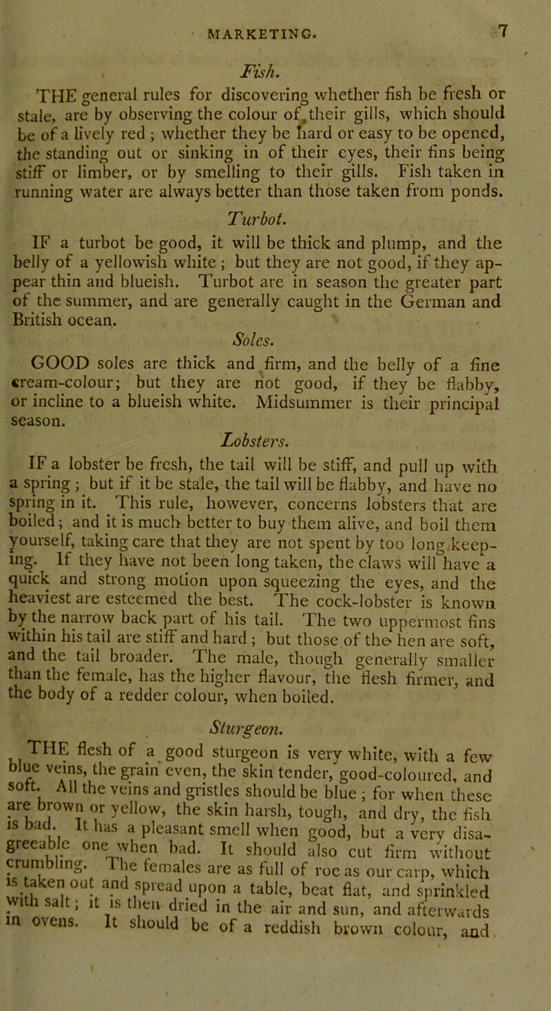 Fish. THE general rules for discovering whether fish be fresh or stale, are by observing the colour of, their gills, which should be of a lively red ; whether they be hard or easy to be opened, the standing out or sinking in of their eyes, their fins being stiff or limber, or by smelling to their gills. Fish taken in running water are always better than those taken from ponds. Turbot. IF a turbot be good, it will be thick and plump, and the belly of a yellowish white ; but they are not good, if they ap- pear thin and blueish. Turbot are in season the greater part of the summer, and are generally caught in the German and British ocean. Soles. GOOD soles are thick and firm, and the belly of a fine cream-colour; but they are not good, if they be flabby, or incline to a blueish white. Midsummer is their principal season. Lobsters. IF a lobster be fresh, the tail will be stiff, and pull up with a spring ; but if it be stale, the tail will be flabby, and have no spring in it. This rule, however, concerns lobsters that are boiled; and it is much better to buy them alive, and boil them yourself, taking care that they are not spent by too long keep- ing. If they have not been long taken, the claws will have a quick and strong motion upon squeezing the eyes, and the heaviest are esteemed the best. The cock-lobster is known by the narrow back part of his tail. The two uppermost fins within his tail are stiff and hard ; but those of the- hen are soft, and the tail broader. The male, though generally smaller than the female, has the higher flavour, the flesh firmer, and the body of a redder colour, when boiled. Sturgeon. THE flesh of a good sturgeon is very white, with a few b!ue veins, the grain even, the skin tender/good-coloured, and sott. All the veins and gristles should be blue ; for when these are brown or yellow, the skin harsh, tough, and dry, the fish is bad it has a pleasant smell when good, but a very disa- greeable one when bad. It should also cut firm without crum mg. he females are as full of roe as our carp, which is taken out and spread upon a table, beat flat, and sprinkled . 1 1 sa 11' ^ 1S t ilei1 dried in the air and sun, and afterwards m ovens. It should be of a reddish brown colour, and I