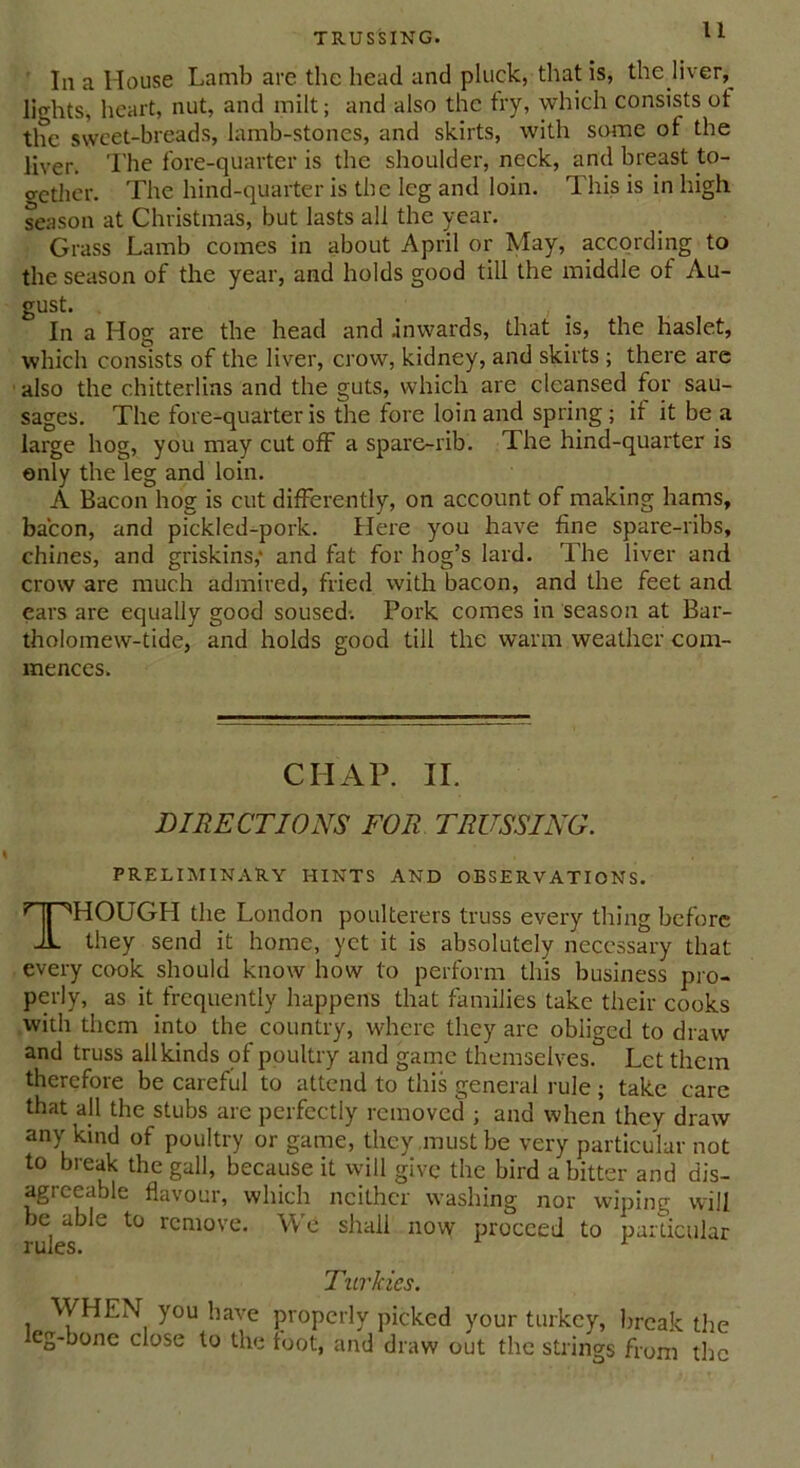 In a House Lamb are the head and pluck, that is, the liver,^ lights, heart, nut, and milt; and also the try, which consists ot the sweet-breads, lamb-stones, and skirts, with some ot the liver. The fore-quarter is the shoulder, neck, and breast to- oether. The hind-quarter is the leg and loin. This is in high season at Christmas, but lasts all the year. Grass Lamb comes in about April or May, according to the season of the year, and holds good till the middle of Au- gust. In a Hog are the head and .inwards, that is, the haslet, which consists of the liver, crow, kidney, and skirts ; there are also the chitterlins and the guts, which are cleansed for sau- sages. The fore-quarter is the fore loin and spring; it it be a large hog, you may cut off a spare-rib. The hind-quarter is only the leg and loin. A Bacon hog is cut differently, on account of making hams, bacon, and pickled-pork. Here you have fine spare-ribs, chines, and griskins,' and fat for hog’s lard. The liver and crow are much admired, fried with bacon, and the feet and ears are equally good soused-. Pork comes in season at Bar- tholomew-tide, and holds good till the warm weather com- mences. CIIAP. II. DIRECTIONS FOR TRUSSING. PRELIMINARY HINTS AND OBSERVATIONS. THOUGH the London poulterers truss every thing before they send it home, yet it is absolutely necessary that every cook should know how to perform this business pro- perly, as it frequently happens that families take their cooks with them into the country, where they are obiiged to draw and truss all kinds of poultry and game themselves. Let them therefore be careful to attend to this general rule; take care that all the stubs are perfectly removed ; and when they draw any kind of poultry or game, they must be very particular not to break the gall, because it will give the bird a bitter and dis- agreeable flavour, which neither washing nor wiping will be able to remove. We shall now proceed to particular rules. r Turkics. WHEN you have properly picked your turkey, break the eg-bone close to the foot, and draw out the strings from the