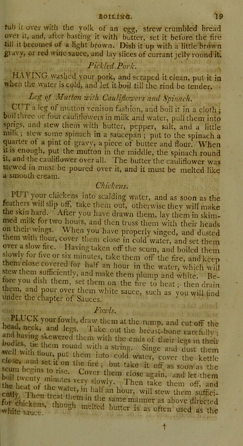 fub it over with the yolk of an egg, strew crumbled bread over it, and, after basting it with butter, set it before the fire till it becomes of a light brown. Dish it up with a little brown gravy, or red wine sauce, and lay slices of currant jelly round it. Pickled Pork. HAYING washed your pork, and scraped it clean, put it in when the water is cold, and let' it boil till the rind be tender. Leg of Mutton with Cauliflowers and Spinach. Cl T a leg of mutton venison fashion, and boil it in a cloth ; boil three or four cauliflowers in milk and water, pull them into sprigs, and stew them with butter, pepper, salt, and a little nulk; slew some spinach in a saucepan ; put to the spinach a quarter of a pint of gravy, a piece of butter and flour. When it is enough, put the mutton in the middle, the spinach round it, and the cauliflower over all. The butter the cauliflower was stewed in must be poured over it, and it must be melted like a smooth cream. thickens. PUT your chickens into scalding water, and as soon as the xeatheis will slip off, take them out, otherwise they will make the skin hard. After you have drawn them, lay them in skim- med milk for two hours, and then truss them with their heads on their wings. When you have properly singed, and dusted tnem With flour, cover them close in cold water, and set them over a slow hre. Having taken off the scum, and boiled them slowly for five or six minutes, take them off the fire, and keep them close covered for half an hour in the water, which will stew them sufficiently, and make them plumo and white. Be- fore you dish them, set them on the fire to heat ;• then drain them, and pour over them white sauce, such as you will find under the chapter of Sauces. Fowls. ^aPLUClK your fowls, draw them at the rump, and cut off the head, neck, and legs. Take out the breast-bone carefully • bodies u rCr€d tnem fth thc ends of tlieir le§s in their wel with With a StnnS- SiSe »nd dust them close a d 2’rPU ieic 1Ut01 Cokl watcr’ covcr lhe kettle cunUieldns to °n fire ; ,but take il « soon as the . c*,ns l? nse- Cover them close again, and let them SB rr *** rl0T!y-. Thc takE ok an™ Suckens *11 U,,fh? fme m.aimEr as utovc directed White“aeKe 5 md,ed buttcr is oft™ used as the t