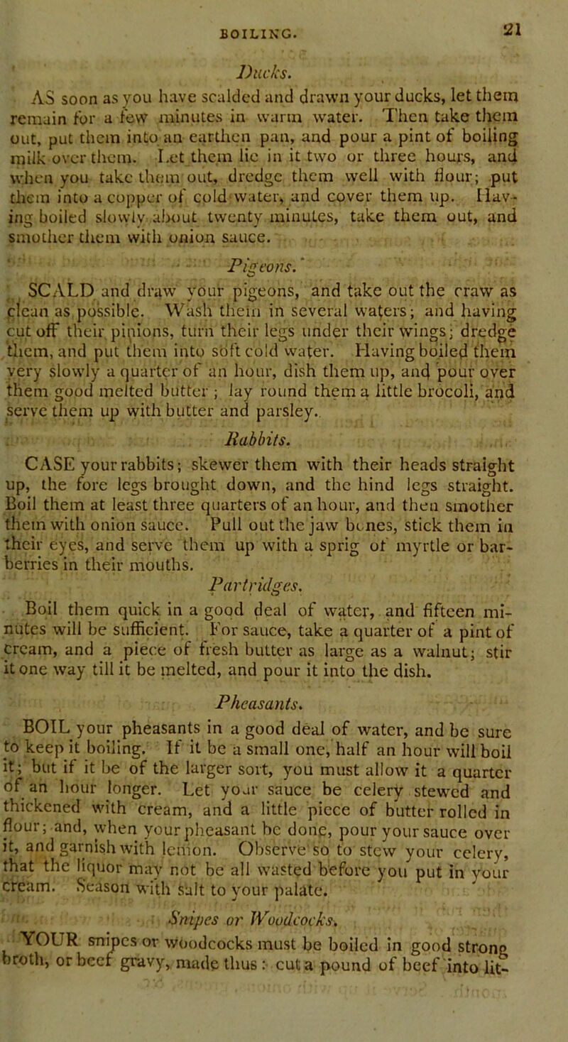 Ducks. AS soon as you have scalded and drawn your ducks, let them remain for a few minutes in warm water. Then take them out, put them into an earthen pan, and pour a pint of boiling milk over them. Let them lie in it two or three hours, and when you take them out, dredge them well with flour; put them into a copper of cold-water, and cover them up. Hav- ing boiled slowly about twenty minutes, take them out, and smother them with onion sauce. Pigeons. SCALD and draw your pigeons, and take out the craw as clean as possible. Wash them in several waters; and having cutoff their, pipions, turn their legs under their wings j dredge them, and put them into soft cold water. Having boiled them very slowly a quarter of an hour, dish them up, and pour over them good melted butter ; lay round them a little brocoli, and serve them up with butter and parsley. Rabbits. CASE your rabbits; skewer them with their heads straight up, the fore legs brought dowm, and the hind legs straight. Boil them at least three quarters of an hour, and then smother them with onion sauce. Pull out the jaw bones, stick them in their eyes, and serve them up with a sprig of myrtle or bar- berries in their mouths. Partridges. Boil them quick in a good deal of water, and fifteen mi- nutes will be sufficient. For sauce, take a quarter of a pint of cream, and a piece of fresh butter as large as a walnut; stir it one way till it be melted, and pour it into the dish. Pheasants. BOIL your pheasants in a good deal of water, and be sure t:o keep it boiling. If it be a small one, half an hour will boil it; but if it be of the larger sort, you must allow it a quarter of an hour longer. Let your sauce be celery stewed and thickened with cream, and a little piece of butter rolled in flour; and, when your pheasant he done, pour your sauce over it, and garnish with lemon. Observe'so to stew your celery, that the liquor may not be all wasted before you put in your cream. Season with salt to your palate. Snipes or Woodcocks. YOUR snipes or woodcocks must be boiled in good strono broth, or beef gravy, made thus : cut a pound of beef into lit-