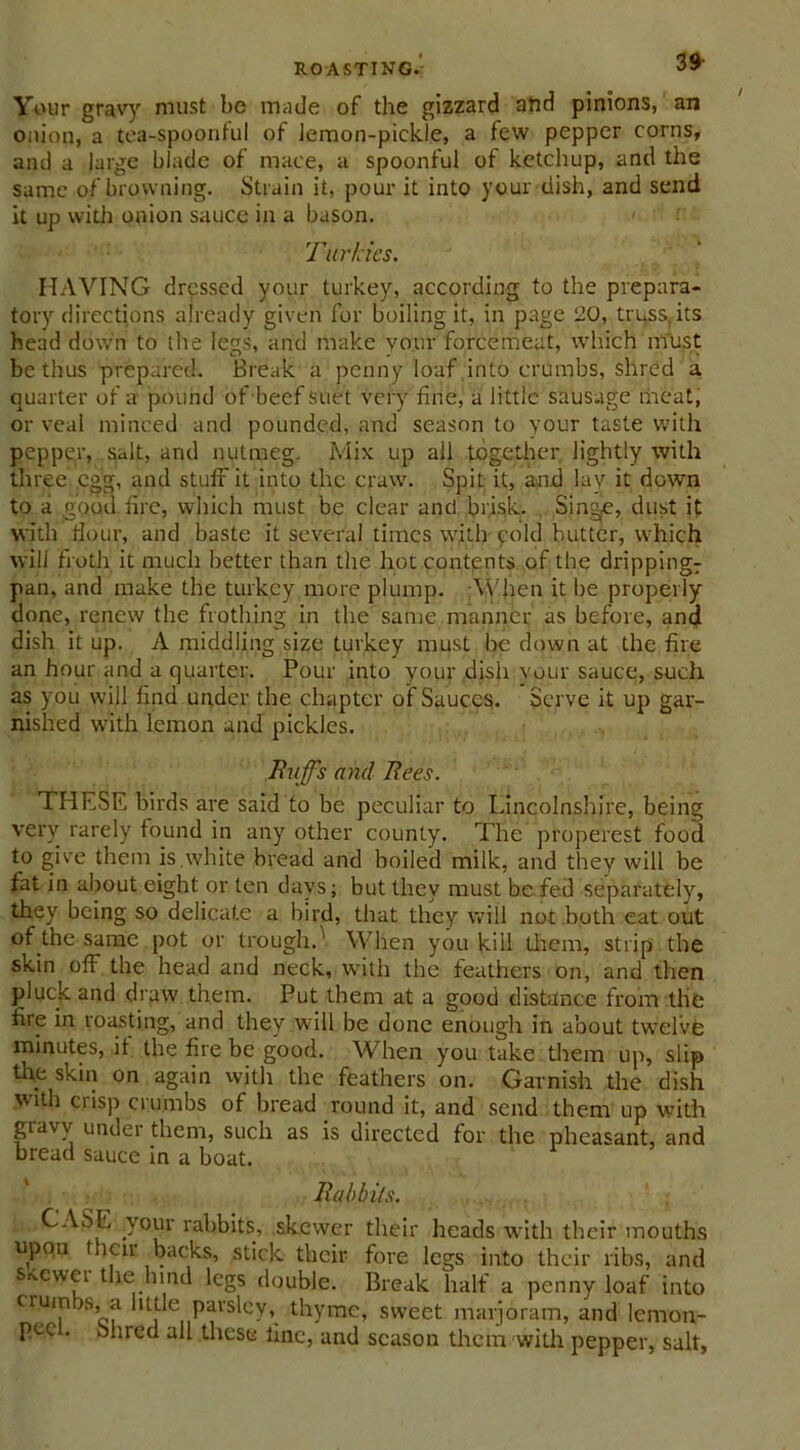 Your gravy must be made of the gizzard alid pinions, an onion, a tea-spoontul of lemon-pickle, a few pepper corns, and a large blade of mace, a spoonful of ketchup, and the same of browning. Strain it, pour it into your dish, and send it up with onion sauce in a bason. <• Turkics. HAVING dressed your turkey, according to the prepara- tory directions already given for boiling it, in page 20, truss, its head down to the legs, and make vour forcemeat, which must be thus prepared. Break a penny loaf into crumbs, shred a quarter of a pound of beef suet very fine, a little sausage meat, or veal minced and pounded, and season to your taste with pepper, salt, and nutmeg. Mix up all together lightly with three egg, and stuff it into the craw. Spit it, and lay it down to a good fire, which must be clear and brisk. Singe, dust it with dour, and baste it several times with cold butter, which will froth it much better than the hot contents of the drippingT pan, and make the turkey more plump. When it be properly done, renew the frothing in the same manner as before, and dish it up. A middling size turkey must be down at the fire an hour and a quarter. Pour into your dish your sauce, such as you will find under the chapter of Sauces. Serve it up gar- nished with lemon and pickles. Buffs and Bees. THESE birds are said to be peculiar to Lincolnshire, being very rarely found in any other county. The properest food to give them is.white bread and boiled milk, and they will be fat in about eight or ten days; but they must be fed separately, they being so delicate a bird, that they will not both eat out of the same pot or trough.' When you kill them, strip the skin off the head and neck, with the feathers on, and then pluck and draw them. Put them at a good distance from the fire in roasting, and they will be done enough in about twelve minutes, if the fire be good. When you take them up, slip the skin on again with the feathers on. Garnish the dish with crisp crumbs of bread round it, and send them up with gravy under them, such as is directed for the pheasant, and bread sauce in a boat. Babbits. CASE .your rabbits, skewer their heads with their mouths upon t ion backs, stick their fore legs into their ribs, and Sicewei the hind legs double. Break half a penny loaf into crumbs, a little parsley, thyme, sweet marjoram, and lemon- PAC . bhred all these line, and season them with pepper, salt,