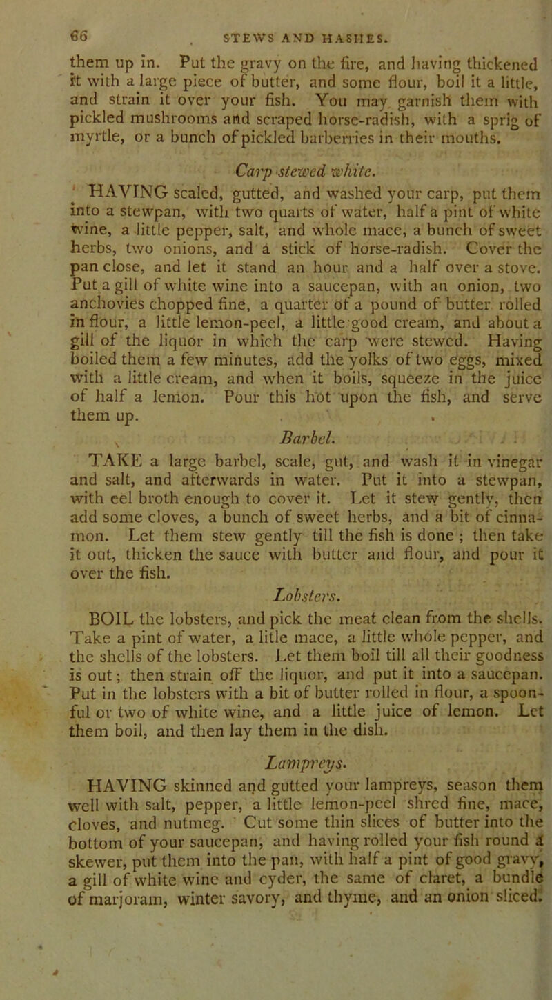 them up in. Put the gravy on the fire, and having thickened I't with a large piece of butter, and some flour, boil it a little, and strain it over your fish. You may garnish them with pickled mushrooms and scraped horse-radish, with a sprig of myrtle, or a bunch of pickled barberries in their mouths. Carp stewed white. HAYING scaled, gutted, and washed your carp, put them into a stewpan, with two quarts of water, half a pint of white tvine, a little pepper, salt, and whole mace, a bunch of sweet herbs, two onions, and a stick of horse-radish. Cover the pan close, and let it stand an hour and a half over a stove. Put a gill of white wine into a saucepan, with an onion, two anchovies chopped fine, a quarter of a pound of butter rolled in flour, a little lemon-peel, a little good cream, and about a gill of the liquor in which the carp were stewed. Having boiled them a few minutes, add the yolks of two eggs, mixed with a little cream, and when it boils, squeeze in the juice of half a lemon. Pour this hot upon the fish, and serve them up. N Barbel. . i TAKE a large barbel, scale, gut, and wash it in vinegar and salt, and afterwards in water. Put it into a stewpan, with cel broth enough to cover it. Let it stew gently, then add some cloves, a bunch of sweet herbs, and a bit of cinna- mon. Let them stew gently till the fish is done ; then take it out, thicken the sauce with butter and flour, and pour it over the fish. Lobsters. BOIL the lobsters, and pick the meat clean from the shells. Take a pint of water, a litle mace, a little whole pepper, and the shells of the lobsters. Let them boil till all their goodness is out; then strain ofF the liquor, and put it into a saucepan. Put in the lobsters with a bit of butter rolled in flour, a spoon- ful or two of white wine, and a little juice of lemon. Let them boil, and then lay them in the dish. Lampreys. HAVING skinned and gutted your lampreys, season them well with salt, pepper, a little lemon-peel shred fine, mace, cloves, and nutmeg. Cut some thin slices of butter into the bottom of your saucepan, and having rolled your fish round 4 skewer, put them into the pan, with half a pint of good gravy, a gill of white wine and cyder, the same of claret, a bundle of marjoram, winter savory, and thyme, and an onion sliced.