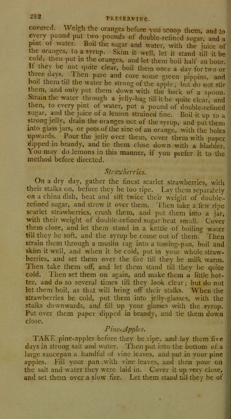 covered. Weigh the oranges before you scoop them, and to every pound put two pounds of double-refined sugar, and a pint of water. Boil the sugar and water, with the juice of the oranges, to a syrup. Skim it well, let it stand till it be cold, then put in the oranges, and let them boil half an hour. the y be not quite clear, boil them once a day for two or three days.. Then pare and core some green pippins, and boil them till the water be strong of the apple ; but do not stir them, and only put them down with the back of a spoon. Strain the water through a jelly-bag till it be quite clear, and then, to every pint of water, put a pound of double-refined sugar, and the juice of a lemon strained fine. Boil it up to a strong jelly, drain the oranges out of the syrup, and put them into glass jars, or pots of the size of an orange, with the holes upwards. Pour the jelly over them, cover them with paper dipped in brandy, and tie them close down with a bladder. You may do lemons in this manner, if you prefer it to the method before directed. Strawberries. On a dry day, gather the finest scarlet strawberries, with their stalks on, before they be too ripe. Lay them separately on a china dish, beat and sift twice their weight of double- refined sugar, and strew it over them. Then take a few ripe scarlet strawberries, crush them, and put them into a jar, with their weight of double-refined sugar beat small. Cover them close, and let them stand in a kettle of boiling water till they be soft, and the syrup be come out of them. Then strain them through a muslin rag into a tossing-pan, boil and skim it well, and when it be cold, put in your whole straw- berries, and set them over the fire till they be milk warm. Then take them off, and let them stand till they be quite cold. Then set them on again, and make them a little hot- ter, and do so several times till they look clear; but do not let them boil, as that will bring off their stalks. When the strawberries be cold, put them into jelly-glasses, with the stalks downwards, and fill up your glasses with the syrup. Put over them paper dipped in brandy, and tie them down close. - , Pine-Apples. TAKE pine-apples before they be ripe, and lay them five days in strong salt and water. Then put into the bottom of a • large saucepan a handful of vine leaves, and put in your pine apples. Fill your pan with vine leaves, and then pour on the salt and water they were laid in. Cover it up very close, and set them over a slow fire. Let them stand till they be of