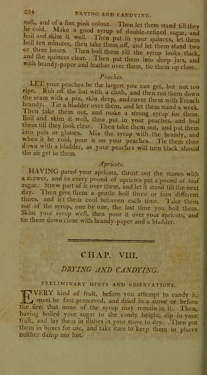 234 f) 11VING AND CANDYING. soft, and of a fine pink colour. Then let them stand till they be co!d Make a good syrup of double-refined sugar, and bod and skim it well. Then put in your quinces, let them bod ten minutes, then take them off, and let them stand two oi thice hours. 1 hen bod them till the syrup looks thick, and He quinces clear. Then put them into deep jars, and with brandy-paper and leather over them, tie them up close. Peaches. • y^ur Peacbcs be the largest you can get, but not too ripe. Rub off the lint with a cloth, and then run them down the seam with a pin, skin deep, and cover them with French brandy. 1 le a bladder over them, and let them stand a week, lheu take them out, and make a strong syrup for them, hod and skim it well, then put in your peaches, and boil them till they look clear. Then take them out, and put them into pots or glasses. Mix the syrup with the brandy, and when it be cold, pour it on your peaches. Tie them close down with a bladder, as your peaches will turn black should the air get to them. , Apricots. HAVING pared your apricots, thrust out the stones with a skewer, and to every pound of apricots put a pound of loaf sugar. Strew part of it over them, and let it stand till the next ' day. Then give them a gentle boil three or four different times, and let them cool between each time. Take them out of the syrup, one by one, the last time you boil them. Skim your syrup well, then pour it over your apricots, and tie them down close with brandy-paper and a bladder. CHAP. VIII. BUYING AND CANDYING. 1 • 1 PRELIMINARY HINTS AND OBSERVATIONS. EVERY kind of fruit, before you attempt to candy it, must be first preserved, and dried in a stove or before -I the fire, that none of the syrup may remain in it. Then, having boiled your sugar to the candy height, dip in your fruit, and lay them in dishes in your stove to dry. Then put them in boxes for use, and take care to keep them in places neither damp nor hot.