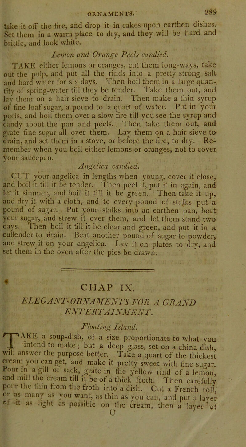 take it off the fire, and drop it in cakes upon earthen dishes. Set them in a warm place to dry, and they will be hard and brittle, and look white. Lemon and Orange Peels candied. TAKE either lemons or oranges, cut them long-ways, take out the pulp, and put all the rinds into a pretty strong salt and hard water for six days. Then boil them in a large quan- tity of spring-water till they be tender. 'Jake them out, and lay them on a hair sieve to drain. Then make a thin syrup of fine loaf sugar, a pound to a quart of water. Put in your peels, and boil them over a slow fire till you sec the syrup and candy about the pan and peels. Then take them out, and grate fine sugar all over them. Lay them on a hair sieve to drain, and set them in a stove, or before the fire, to dry. Re- member when you boil either lemons or oranges, not to cover your saucepan. Angeliea can died. CUT your angelica in lengths when young, cover it close, and boil it till it be tender. Then peel it, put it in again, and let it simmer, and boil it till it be green. Then take it up, and dry it with a cloth, and to every pound of stalks put a pound of sugar. Put your stalks into an earthen pan, beat your sugar,,and strew it over them, and let them stand two days. Then boil it till it be clear and green, and put it in a cullender to drain. Beat another pound of sugar to powder, and strew.it on your angelica. Lay it on plates to dry, and set them in the oven after the pies be drawn. CHAP IX. ELEGANT^ ORNAMENTS FOR A GRAND ENTERTAINMENT. Floating Island. TAKE a soup-dish, of a size proportionate to what you intend to make; but a deep glass, set on a china dish, will answer the purpose better. Take a quart of the thickest cream you can get, and make it pretty sweet with fine sugar. Pour in a gill of sack, grate in the yellow rind of a lemon, and mill the cream till it be of a thick froth. Then carefully pour the tlun from the froth into a dish. Cut a French roll, or as many as you want, as thin as you can, and put a layer ^ as '‘S'1*- aS possible on the cream, then a layer of