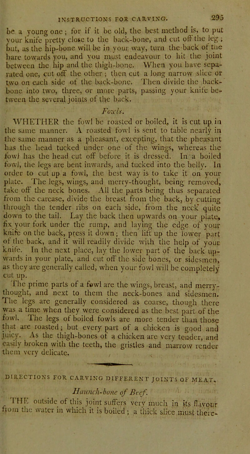 be a young one; for it it be old, the best method is, to put your knife pretty close to the back-bone, and cut oft the leg ; but, as the hip-bone will be in your way, turn the back ot tue hare towards you, and you must endeavour to hit the joint between die hip and the thigh-bone. When you have sepa- rated one, cut off the other ; then cut a long narrow slice or two on each side of the back-bone. Then divide the back- bone into two, three, or more parts, passing your knife be- tween the several joints of the back. Fo:cls. WHETHER the fowl be roasted or boiled, it is cut up in the same manner. A roasted fowl is sent to table nearly in the same manner as a pheasant, excepting, that the pheasant has the head tucked under one of the wings, whereas the fowl has the head cut off before it is dressed. In a boiled fowl, the legs are bent inwards, and tucked into the belly. In order to cut up a fowl, the best way is to take it on your plate. The legs, wings, and merry-thought, being removed, take off the neck bones. All the parts being thus separated from the carcase, divide the breast from the back, by cutting through the tender ribs on each side, from the neck quite down to the tail. Lay the back then upwards on your plate, fix your fork under the rump, and laying the edge of your knifc on the back, press it down; then lift up the lower part of the back, and it will readily divide with the help of your knife. In the next place, lay the lower part of the back up- wards in your plate, and cut off the side bones, or sidesmen, as they are generally called, when your fowl will be completely cut up. The prime parts of a fowl are the wings, breast, and merry- thought, and next to them the neck-bones and sidesmen. The legs are generally considered as coarse, though there was a time when they were considered as the best part of the fowl. The legs of boiled fowls are more tender than those that are roasted; but every part of a chicken is good and juicy. As the thigh-bones of a chicken are very tender, and easily broken with the teeth, the gristles and marrow render them very delicate. , DIRECTIONS FOR CARVING DIFFERENT JOINTS OF MEAT. Haunch-bone of Beef. HIE outside of this joint suffers verv much in its flavour from the water in which it is boiled ; a thick slice must there-