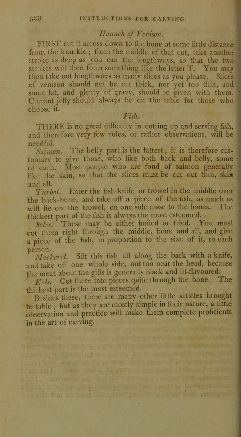 Haunch of Venison. FIRST cut it across down to the hone at some little distance from the knuckle; from the middle of that cut, take another stroke as deep as you can the lengthways, so that the two strokes will then form something like the letter T. You may then take out lengthways as many slices as you please. Slices of venison should not be cut thick, nor yet too thin, and some fat, and plenty of gravy, should be given with them. Currant jelly should always be on the table for those who choose it. Fish. THERE is no great difficulty in cutting up and serving fish, and therefore very few rules, or rather observations, will be needful. Salmon. The belly part is the fattest; it is therefore cus- tomary to give those, who like both back and belly, some of each. Most people who are fond of salmon generally like the skin, so that the slices must be cut out thin, skin and all. Turbot. Enter the fish-knife or trowel in the middle over the back-bone, and take off a piece of the fish, as much as will lie on the trowel, on one side close to the bones. The thickest part of the fish is always the most esteemed. Soles. These may be either boiled or fried. You must cut them right through the middle, bone and all, and give a piece of the fish, in proportion to the size of it, to each person. Mackerel. Slit this fish all along the back with a knife, and take off one whole side, not too near the head, because the meat about the gills is generally black and ill-flavoured. Eds. Cut these into pieces quite through the bone. The thickest part is the most esteemed. Resides these, there are many other little articles brought to table ; but as they are mostly simple in their nature, a little, observation and practice will make them complete proficients in the art of carving.