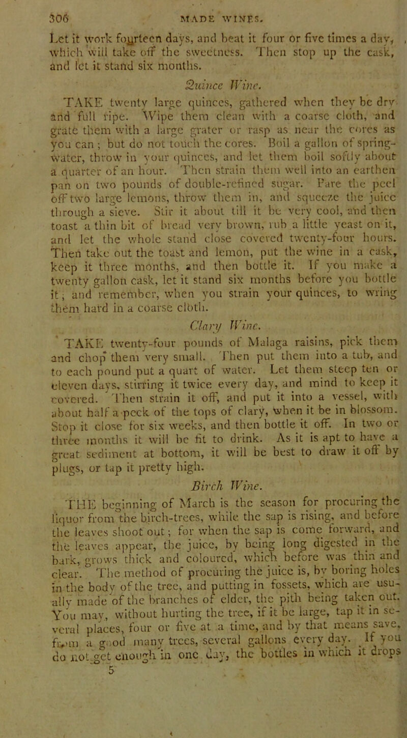 Let it work fourteen days, and heat it four or five times a dav, which will take off the sweetness. Then stop up the cask, and let it stand six months. Quince Wine. TAKE twenty large quinces, gathered when they be dry and full ripe. Wipe them clean with a coarse cloth, and grate them with a large grater or rasp as near the cores as you can ; but do not touch the cores. Boil a gallon of spring- water, throw in your quinces, and let them boil softly about a quarter of an hour. Then strain them well into an earthen pan on two pounds of double-refined sugar. Pare the peel off two large lemons, throw them in, and squeeze the juice through a sieve. Stir it about till it be very cool, and then toast a thin bit of bread very brown, rub a little yeast on it, and let the whole stand close covered twenty-four hours. Then take out the toast and lemon, put the wine in a cask, keep it three months, and then bottle it. If you make a twenty gallon cask, let it stand six months before you bottle it; and remember, when you strain your quinces, to wring them hard in a coarse clbth. Clary Wine.. TAKE twenty-four pounds of Malaga raisins, pick them and chop them very small. Then put them into a tub, and to each pound put a quart of water. Let them steep ten or eleven days, stirring it twice every day, and mind to keep it covered. * Then strain it off, and put it into a vessel, with about half a peek of the tops of clary, when it be in blossom. Stop it close for six weeks, and then bottle it off. In two or three months it will be fit to drink. As it is apt to have a great sediment at bottom, it will be best to draw it off by plugs, or tap it pretty high. Birch Wine. THE beginning of March is the season for procuring the liquor from the birch-trees, while the sap is rising, and before the leaves shoot out; for when the sap is come forward, and the leaves appear, the juice, by being long digested in the bark, grows thick and coloured, which before was thin and clear. The method of procuring the juice is, by boring holes in the body of the tree, and putting in fossets, which are usu- ally made of the branches of elder, the pith being taken out. You may, without hurting the tree, if it be iarge, tap it in se- veral places, four or five at a time, and by that means save, fivm a good many trees, several gallons every day. _ If you do not get enough in one day, the bottles in which it drops 5