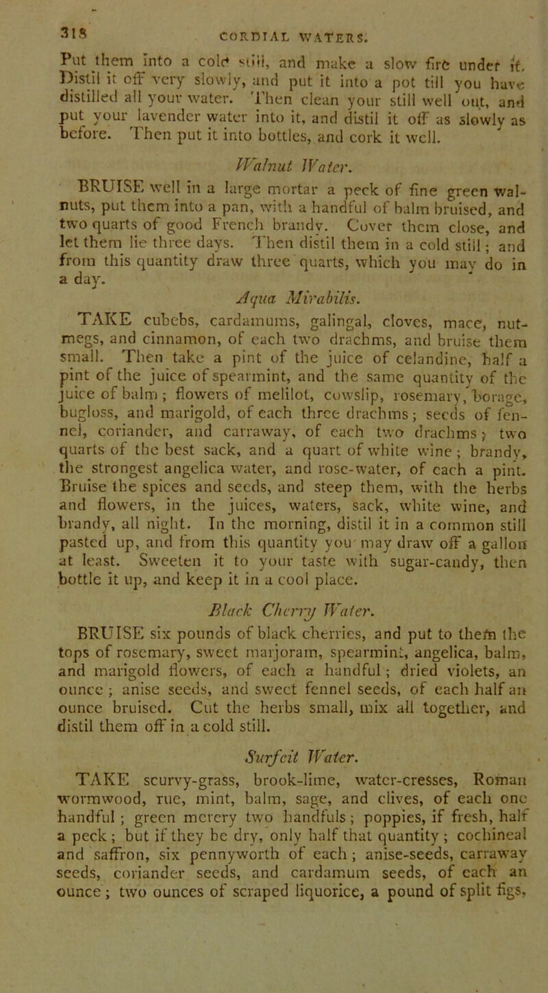 Put them into a cole* still, and make a slow fire under it. Distil it off very slowly, and put it into a pot till you have distilled all your water. Then clean your still well out, and put your lavender water into it, and distil it off as slowly as before. Then put it into bottles, and cork it well. Walnut Water. BRUISE well in a large mortar a peck of fine green wal- nuts, put them into a pan, with a handful of halm bruised, and two quarts of good French brandy. Cover them close, and let them lie three days. Then distil them in a cold still; and from this quantity draw three quarts, which you mav do in a day. Aqua Mirabilis. TAKE cubebs, cardamums, galingal, cloves, mace, nut- megs, and cinnamon, of each two drachms, and bruise them small. Then take a pint of the juice of celandine, half a pint of the juice of spearmint, and the same quantity of the juice of balm; flowers of melilot, cowslip, rosemary, borage, bugloss, and marigold, of each three drachms; seeds of fen- nel, coriander, and carravvay, of each two drachms; two quarts of the best sack, and a quart of white wine ; brandy, the strongest angelica water, and rose-water, of each a pint. Bruise the spices and seeds, and steep them, with the herbs and flowers, in the juices, waters, sack, white wine, and brandy, all night. In the morning, distil it in a common still pasted up, and from this quantity you may draw off a gallon at least. Sweeten it to your taste with sugar-candy, then bottle it up, and keep it in a cool place. Black Cherry Water. BRUISE six pounds of black cherries, and put to thefn the tops of rosemary, sweet marjoram, spearmint, angelica, balm, and marigold flowers, of each a handful; dried violets, an ounce ; anise seeds, and sweet fennel seeds, of each half an ounce bruised. Cut the herbs small, mix all together, and distil them off in a cold still. Surfeit Water. TAKE scurvy-grass, brook-lime, watcr-creSses, Roman wormwood, rue, mint, balm, sage, and clives, of each one- handful ; green mcrery two handfuls; poppies, if fresh, half a peck; but if they be dry, only half that quantity; cochineal and saffron, six pennyworth of each ; anise-seeds, carrawav seeds, coriander seeds, and cardamum seeds, of each an ounce ; two ounces of scraped liquorice, a pound of split figs.