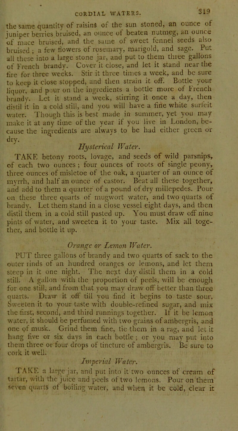 the same quantity of raisins of the sun stoned, an ounce of juniper berries bruised, an ounce of beaten nutmeg, an ounce of mace bruised, and the same of sweet fennel seeds also bruised ; a few flowers of rosemary, marigold, and sage. Put all these into a large stone jar, and put to them three gallons of French brandy. Cover it close, and let it stand near the fire for three weeks. Stir it three times a week, and be sure to keep it close stopped, and then strain it off. Bottle your liquor, and pour on the ingredients a bottle more of French brandy. Let it stand a week, stirring it once a day, then distil it in a cold still, and you will have a fine white surfeit water. Though this is best made in summer, yet you may make it at any time of the year if you live in London, be- cause the ingredients are always to be had either green or dry. Hysterical Water. TAKE betony roots, lovage, and seeds of wild parsnips, of each two ounces ; four ounces of roots of single peony, three ounces of misletoe of the oak, a quarter of an ounce of myrrh, and half an ounce of castor. Beat all these together, and add to them a quarter of a pound of dry millepedes. Pour on these three quarts of mugwort water, and two quarts of brandy. Let them stand in a close vessel eight days, and then distil them in a cold still pasted up. You must draw off nine pints of water, and sweeten it to your taste. Mix all toge- ther, and bottle it up. Orange or Lemon Water. PUT three gallons of brandy and two quarts of sack to the outer rinds of an lujndred oranges or lemons, and let them steep in it one night. The nejet day distil them in a cold still. A gallon with the proportion of peels, will be enough for one still, and from that you may draw off better than three quarts. Draw it off till you find it begins to taste sour. Sweeten it to your taste with double-refined sugar, and mix the first, second, and third runnings together. If it be lemon water, it should be perfumed with two grains of ambergris, and one of musk. Grind them fine, tie them in a rag, and let it hang five or six days in each bottle ; or you may put into them three or four drops of tincture of ambergris. Be sure to cork it well. Imperial Water. TAKE a large jar, and put into it two ounces of cream of tartar, with the juice and peels of two lemons. Pour on them seven quarts of boiling water, and when it be cold, clear it