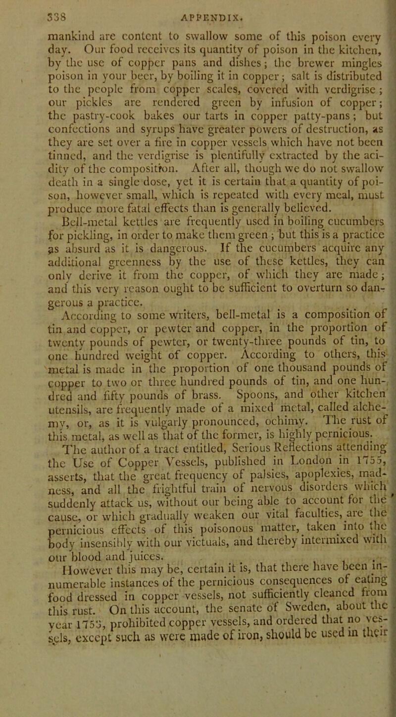 mankind are content to swallow some of this poison every day. Our food receives its quantity of poison in the kitchen, by the use of copper pans and dishes; the brewer mingles poison in your beer, by boiling it in copper ; salt is distributed to the people from copper scales, covered with verdigrise ; our pickles are rendered green by infusion of copper; the pastry-cook bakes our tarts in copper patty-pans ; but confections and syrups have greater powers of destruction, as they are set over a fire in copper vessels which have not been tinned, and the verdigrise is plentifully extracted by the aci- dity of the composition. After all, though we do not swallow death in a single dose, yet it is certain that a quantity of poi- son, however small, which is repeated with every meal, must produce more fatal effects than is generally believed. Bell-metal kettles are frequently used in boiling cucumbers for pickling, in order to make them green ; but this is a practice 3S absurd as it is dangerous. If the cucumbers acquire any additional greenness by the use of these kettles, they can only derive it from the copper, of which they are made; and this very reason ought to be sufficient to overturn so dan- gerous a practice. According to some writers, bell-metal is a composition of tin and copper, or pewter and copper, in the proportion of twenty pounds of pewter, or twenty-three pounds of tin, to one hundred weight of copper. According to others, this metal is made in the proportion of one thousand pounds of copper to two or three hundred pounds of tin, and one hun- dred and fifty pounds of brass. Spoons, and other kitchen utensils, are frequently made of a mixed metal, called alche-^ my, or, as it is vulgarly pronounced, ochimy. The rust of this metal, as well as that of the former, is highly pernicious. The author of a tract entitled, Serious Reflections attending the Use of Copper Vessels, published in London in 1755, asserts, that the great frequency of palsies, apoplexies, mad- ness, and all the frightful train of nervous disoideis which suddenly attack us, without our being ably to account for the cause, or which gradually weaken our vital faculties, aie the pernicious effects of this poisonous matter, taken into the body insensibly with our victuals, and thereby intermixed with our blood and juices. ... . However this may be, certain it is, that there have been in- numerable instances of the pernicious consequences of eating food dressed in copper vessels, not sufficiently cleaned from this rust. On this account, the senate of Sweden, about the year 1758, prohibited copper vessels, and ordered that no ves- sels, except such as were made of iron, should be used in their