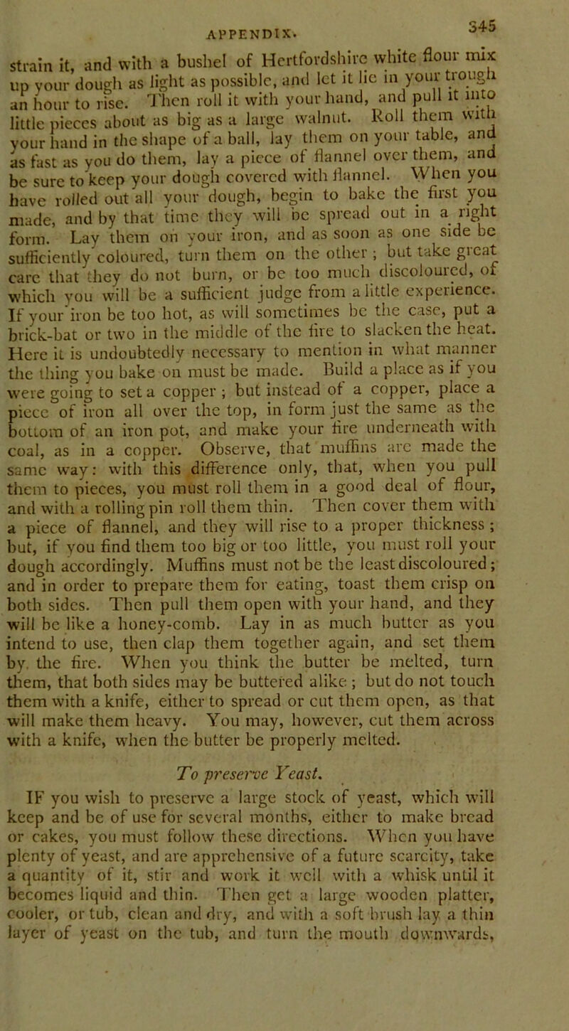 strain it, and with a bushel of Hertfordshire white flow mix up your’dough as light as possible, and let it lie in your trough an hour to rise. Then roll it with your hand and pull it into little pieces about as big as a large walnut. Roll them with your hand in the shape of a ball, lay them on your table, and as fast as you do them, lay a piece of flannel over them, and be sure to keep your dough covered with flannel. When you have rolled out all your dough, begin to bake the first you made, and by that time they will be spread out in a right form. Lay them on your iron, and as soon as one side be sufficiently coloured, turn them on the other ; but take great care that they do not burn, or be too much discolouicd, or which you will be a sufficient judge from a little experience. If your iron be too hot, as will sometimes be the case, put a brick-bat or two in the middle of the fire to slacken the heat. Here it is undoubtedly necessary to mention in what manner the thing you bake on must be made. Build a place as if you were going to set a copper ; but instead of a copper, place a piece of iron all over the top, in form just the same as the bottom of an iron pot, and make your fire underneath with coal, as in a copper. Observe, that muffins arc made the same way: with this difference only, that, when you pull them to pieces, you must roll them in a good deal of flour, and with a rolling pin roll them thin. Then cover them with a piece of flannel, and they will rise to a proper thickness ; but, if you find them too big or too little, you must roll your dough accordingly. Muffins must not be the least discoloured; and in order to prepare them for eating, toast them crisp on both sides. Then pull them open with your hand, and they will be like a honey-comb. Lay in as much butter as you intend to use, then clap them together again, and set them by. the fire. When you think the butter be melted, turn them, that both sides may be buttered alike ; but do not touch them with a knife, either to spread or cut them open, as that will make them heavy. You may, however, cut them across with a knife, when the butter be properly melted. To preserve Yeast. IF you wish to preserve a large stock of yeast, which will keep and be of use for several months, either to make bread or cakes, you must follow these directions. When you have plenty of yeast, and are apprehensive of a future scarcity, take a quantity of it, stir and work it wcil with a whisk until it becomes liquid and thin. Then get a large wooden platter, cooler, or tub, clean and dry, and with a soft brush lay a thin layer of yeast on the tub, and turn the mouth dqwnwards,