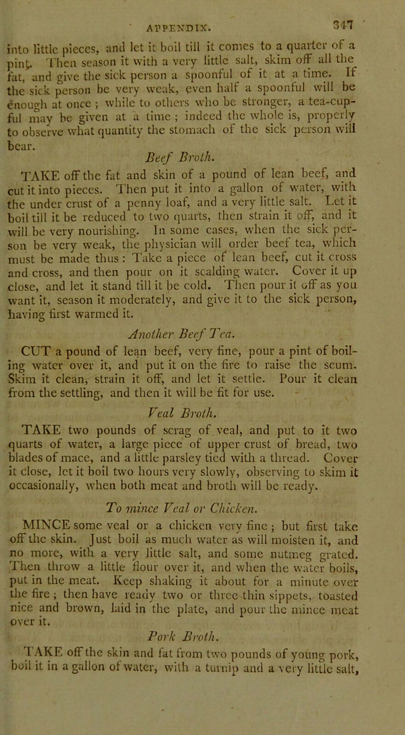 into little pieces, anti let it boil till it comes to a quarter of a pint. Then season it with a very little salt, skim off all the fat, and give the sick person a spoonful of it at a time. If the sick person be very weak, even halt a spoonful will be enough at once ; while to others who be stronger, a tea-cup- ful may be given at a time ; indeed the whole is, properly to observe what quantity the stomach of the sick person will bear. Beef Broth. TAKE off the fat and skin of a pound of lean beef, and cut it into pieces. Then put it into a gallon of water, with the under crust of a penny loaf, and a very little salt. Let it boil till it be reduced to two quarts, then strain it off, and it will be very nourishing. In some cases, when the sick per- son be very weak, the physician will order beef tea, which must be made thus : Take a piece of lean beef, cut it cross and cross, and then pour on it scalding water. Cover it up close, and let it stand till it be cold. Then pour it off as you want it, season it moderately, and give it to the sick person, having first warmed it. Another Beef Tea. CUT a pound of lean beef, very fine, pour a pint of boil- ing water over it, and put it on the fire to raise the scum. Skim it clean, strain it off, and let it settle. Pour it clean from the settling, and then it will be fit for use. Veal Broth. TAKE two pounds of scrag of veal, and put to it two quarts of water, a large piece of upper crust of bread, two blades of mace, and a little parsley tied with a thread. Cover it close, let it boil two hours very slowly, observing to skim it occasionally, when both meat and broth will be ready. To mince Veal or Chicken. MINCE some veal or a chicken very fine ; but first take off the skin. Just boil as much water as will moisten it, and no more, with a very little salt, and some nutmeg grated. Then throw a little flour over it, and when the water boils, put in the meat. Keep shaking it about for a minute over the fire ; then have ready two or three thin sippets, toasted nice and brown, laid in the plate, and pour the mince meat over it. Pork Broth. 1. AKE off the skin and fat from two pounds of young pork, boil it in a gallon of water, with a turnip and a very little salt.