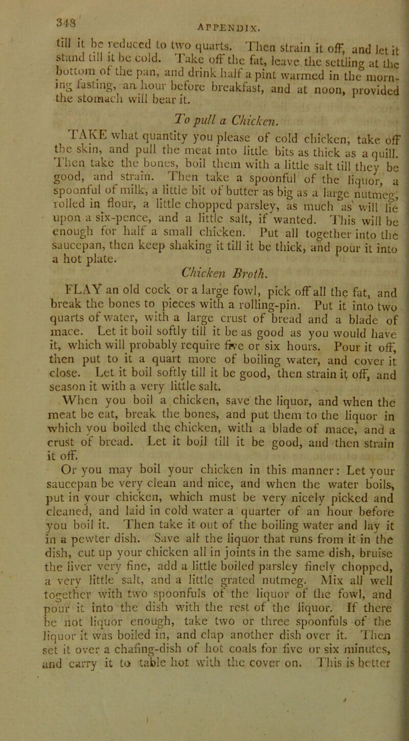 318 appendix. till it be reduced to two quarts. Then strain it off, and let it stand tul it be cold. I akc off the fat, leave the settling at the bottom ot the pan, and drink half a pint warmed in the morn- ing fasting, aa hour before breakfast, and at noon, provided the stomach will bear it. To pull a Chicken. TAKE what quantity you please of cold chicken, take off the skin, and pull the meat into little bits as thick as a quill. Then take the bones, boil them with a little salt till they be good, and strain. Then take a spoonful of the liquor, a spoonful of milk, a little bit of butter as big as a large nutmeg, rolled in flour, a little chopped parsley, as much as' will lie upon a six-pence, and a little salt, if'wanted. This will be enough for half a small chicken. Put all together into the saucepan, then keep shaking it till it be thick, and pour it into a hot plate. Chicken Broth. FLAY an old cock or a large fowl, pick off all the fat, and break the bones to pieces with a rolling-pin. Put it into two quarts of water, with a large crust of bread and a blade of mace. Let it boil softly till it be as good as you would have it, which will probably require five or six hours. Pour it off, then put to it a quart more of boiling water, and cover it close. Let it boil softly till it be good, then strain it off, and season it with a very little salt. When you boil a chicken, save the liquor, and when the meat be eat, break the bones, and put them to the liquor in which you boiled the chicken, with a blade of mace, and a cru^t of bread. Let it boil till it be good, and then strain it off. Or you may boil your chicken in this manner: Let your saucepan be very clean and nice, and when the water boils, put in your chicken, which must be very nicely picked and cleaned, and laid in cold water a quarter of an hour before you boil it. Then take it out of the boiling water and lay it in a pewter dish. Save all the liquor that runs from it in the dish, cut up your chicken all in joints in the same dish, bruise the liver very fine, add a little boiled parsley finely chopped, a very little salt, and a little grated nutmeg. Mix all well together with two spoonfuls of the liquor of the fowl, and pour it into the dish with the rest of the liquor. If there be not liquor enough, take two or three spoonfuls of the liquor it was boiled in, and clap another dish over it. Then set it over a chafing-dish of hot coals for five or six minutes, and carry it to table hot with the cover on. This is better