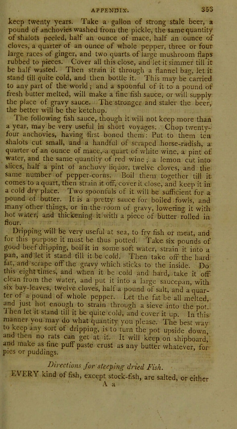 keep twenty years. Take a gallon of strong stale beer, a pound of anchovies washed from the pickle, the same quantity of shalots peeled, half an ounce of mace, half an ounce of cloves, a quarter of an ounce of whole pepper, three or four large races of ginger, and two quarts of large mushroom flaps rubbed to pieces. Cover all this close, and let it simmer till it be half wasted. Then strain it through a flannel bag, let it stand till quite cold, and then bottle it. This may be carried to any part of the world ; and a spoonful of it to a pound of fresh butter melted, will make a fine fish sauce, or will supply the place of gravy sauce. The stronger and staler the beer, the better will be the ketchup. The following fish sauce, though it will not keep more than a year, may be very useful in short voyages. Chop twenty- four anchovies, having first boned them: Put to them ten shalots cut small, and a handful of scraped horse-radish, a quarter of an ounce of mace,- a quart of white wine, a pint of water, and the same quantity of red wine ; a lemon cut into slices, half a pint of anchovy liquor, twelve cloves, and the same number of pepper-corns. Boil them together till it comes to a quart, then strain it off, cover it close, and keep it in a cold dry place. Two spoonfuls of it will be sufficient for a pound of butter. It is a pretty sauce for boiled fowls, and many other things, or in the room of gravy, lowering it with hot water, and thickening it with a piece of butter rolled in flour. Dripping will be very useful at sea, to fry fish or meat, and for this purpose it must be thus potted. Take six pounds of good beef dripping, boil it in some soft water, strain it into a pan, and let it stand till it be cold. Then take off the hard fat, and scrape off the gravy which sticks to the inside. Do this eight times, and when it be cold and hard, take it off clean from the water, and put it into a large saucepan, with six bay-leaves, twelve cloves, half a pound of salt, and a quar- ter of a pound of whole pepper. Let the fat be all melted, and just hot enough to strain through a sieve into the pot! I hen let it stand till it be quite cold, and cover it up. In this manner you may do what quantity you please. The best way to keep any sort of dripping, is to turn the pot upside down and then no rats can get at it. It will keep on shipboard, and make as fine puff paste crust as any butter whatever, for pics or puddings. Directions for steeping dried Fish. EVERY kind of fish, except stock-fish, are salted, or either A a