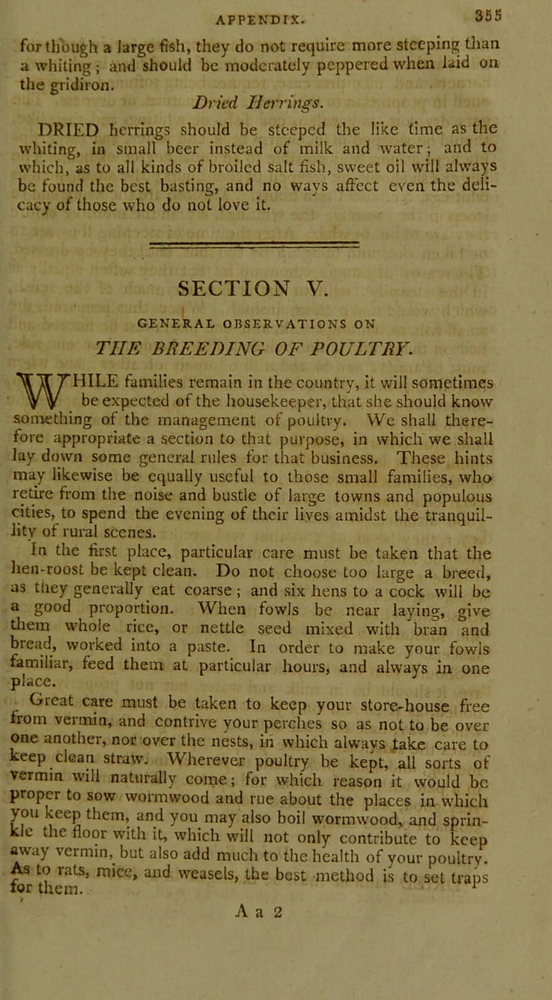 for though a large fish, they do not require more steeping than a whiting ; and should be moderately peppered when laid on the gridiron. Dried Herrings. DRIED herrings should be steeped the like time as the whiting, in small beer instead of milk and water; and to which, as to all kinds of broiled salt fish, sweet oil will always be found the best basting, and no ways affect even the deli- cacy of those who do not love it. SECTION V. GENERAL OBSERVATIONS ON THE BREEDING OF POULTRY. WHILE families remain in the country, it will sometimes be expected of the housekeeper, that she should know something of the management of poultry. We shall there- fore appropriate a section to that purpose, in which we shall lay down some general rules for that business. These hints may likewise be equally useful to those small families, who retire from the noise and bustle of large towns and populous cities, to spend the evening of their lives amidst the tranquil- lity of rural scenes. In the first place, particular care must be taken that the hen-roost be kept clean. Do not choose too large a breed, as they generally eat coarse; and six hens to a cock will be a good proportion. When fowls be near laying, give them whole rice, or nettle seed mixed with bran and bread, worked into a paste. In order to make your fowls familiar, feed them at particular hours, and always in one place. Great care must be taken to keep your store-house free from vermin, and contrive your perches so as not to be over one another, nor over the nests, in which always take care to keep clean straw. Wherever poultry be kept, all sorts of vermin will naturally come; for which reason it would be proper to sow wormwood and rue about the places in which you keep them, and you may also boil wormwood, and sprin- kle the floor with it, which will not only contribute to keep away vermin,. but also add much to the health of your poultry. As to rats, mice, and weasels, the best method is to set traps for them. 1 A a 2