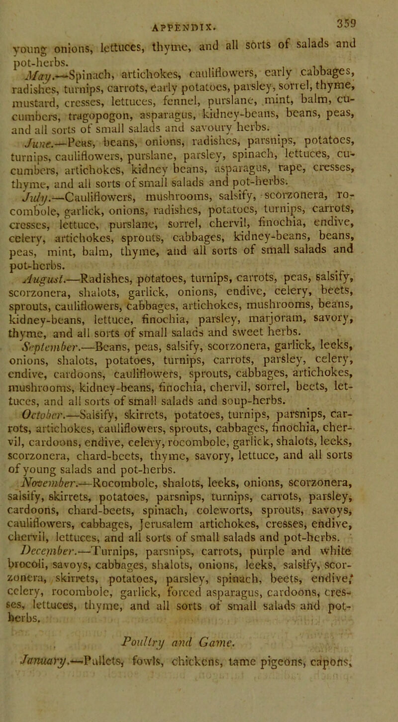 APPENDIX. young onions, lettuces, thyme, and all sorts of salads and pot-herbs. , May.—Spinach, artichokes, cauliflowers, early cabbages, radishes, turnips, carrots, early potatoes, parsley, sorrel, thyme, mustard, cresses, lettuces, fennel, purslane, mint, balm, cu- cumbers, tragopogon, asparagus, kidney-beans, beans, peas, and all sorts of small salads and savoury herbs. June.—Peas, beans, onions, radishes, parsnips, potatoes, turnips, cauliflowers, purslane, parsley, spinach, lettuces, cu- cumbers, artichokes, kidney beans, asparagus, rape, cresses, thyme, and all sorts of small salads and pot-herbs. July.—Cauliflowers, mushrooms, salsify, scorzonera, ro- combole, garlick, onions, radishes, potatoes, turnips, carrots, cresses, lettuce, purslane, sorrel, chervil, finochia, endive, celery, artichokes, sprouts, cabbages, kidney-beans, beans, peas, mint, balm, thyme, and all sorts of small salads and pot-herbs. August..—Radishes, potatoes, turnips, carrots, peas, salsify, scorzonera, shalots, garlick, onions, endive, celery, beets, sprouts, cauliflowers, cabbages, artichokes, mushrooms, beans, kidney-beans, lettuce, finochia, parsley, marjoram, savory, thyme, and all sorts of small salads and sweet herbs. September.—Beans, peas, salsify, scorzonera, garlick, leeks, onions, shalots, potatoes, turnips, carrots, parsley, celery, endive, cardoons, cauliflowers, sprouts, cabbages, artichokes, mushrooms, kidney-beans, finochia, chervil, sorrel, beets, let- tuces, and all sorts of small salads and soup-herbs. October.—Salsify, skirrets, potatoes, turnips, parsnips, car- rots, artichokes, cauliflowers, sprouts, cabbages, finochia, cher- vil, cardoons, endive, celery, rocombole, garlick, shalots, leeks, scorzonera, chard-beets, thyme, savory, lettuce, and all sorts of young salads and pot-herbs. November .-^-Rocombole, shalots, leeks, onions, scorzonera, salsify, skirrets, potatoes, parsnips, turnips, carrots, parsley, cardoons, chard-beets, spinach, coleworts, sprouts, savoys, cauliflowers, cabbages, Jerusalem artichokes, cresses, endive, chervil, lettuces, and all sorts of small salads and pot-herbs. December.—Turnips, parsnips, carrots, purple and white brocoli, savoys, cabbages, shalots, onions, leeks, salsify, scor- zonera, skirrets, potatoes, parsley, spinach, beets, endive,' celery, rocombole, garlick, forced asparagus, cardoons, cres- ses, lettuces, thyme, and all sorts of small salads and pot- herbs. Poultry and Game. January.—Pullets, fowls, chickens, tame pigeons, capons.