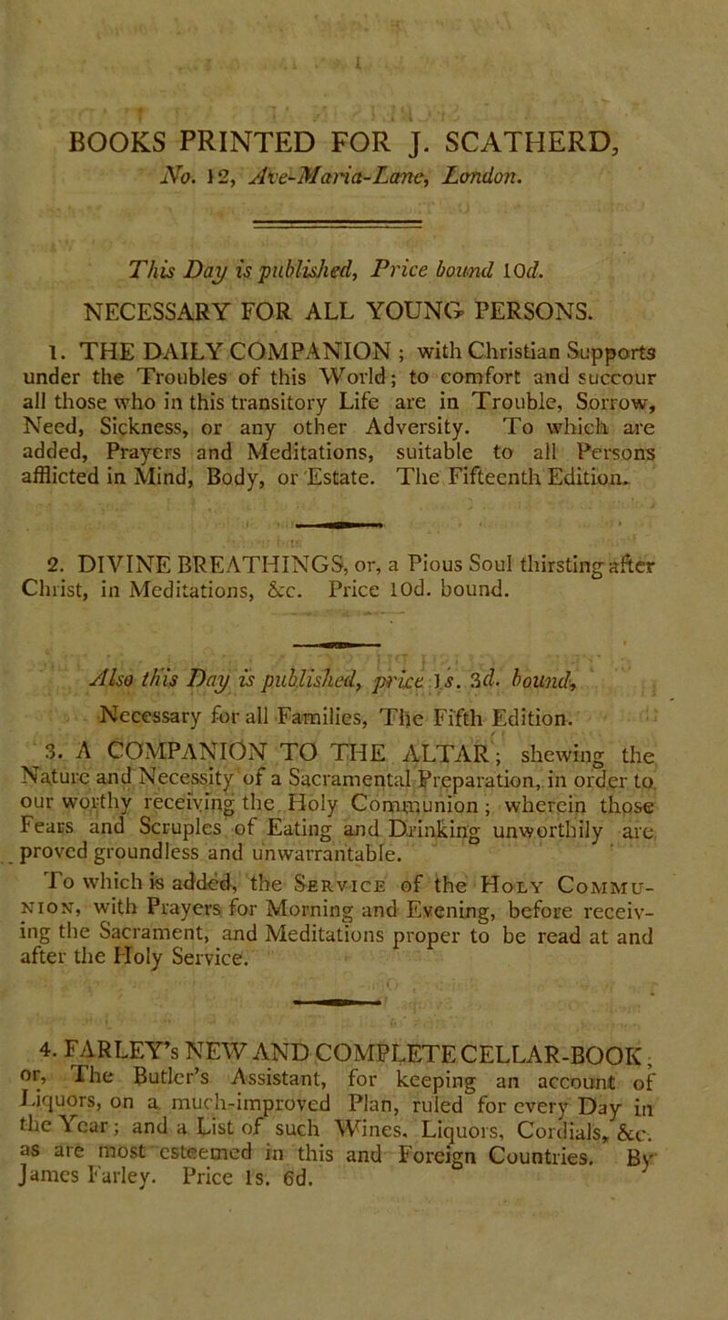 BOOKS PRINTED FOR J. SCATHERD, No. 12, Ave-Maria-Lane, London. This Day is published, Price bound 10d. NECESSARY FOR ALL YOUNG PERSONS. 1. THE DAILY COMPANION ; with Christian Supports under the Troubles of this World; to comfort and succour all those who in this transitory Life are in Trouble, Sorrow, Need, Sickness, or any other Adversity. To which are added, Prayers and Meditations, suitable to all Persons afflicted in Mind, Body, or Estate. The Fifteenth Edition. ^ 2. DIVINE BREATHINGS, or, a Pious Soul thirsting after Christ, in Meditations, &c. Price lOd. bound. Also this Day is published, price is. 3d. bound, Necessary for all Families, The Fifth Edition. 3. A COMPANION TO THE ALTAR; shewing the Nature and Necessity of a Sacramental Preparation, in order to our worthy receiving the Holy Communion; wherein those Fears and Scruples of Eating and Drinking unworthily are, proved groundless and unwarrantable. To which is added, the Service of the Holy Commu- nion, with Prayers for Morning and Evening, before receiv- ing the Sacrament, and Meditations proper to be read at and after the Holy Service. 4. FARLEY’s NEW AND COMPLETE CELLAR-BOOK, or, The Butler’s Assistant, for keeping an account of Liquors, on a much-improved Plan, ruled for every Day in the Year; and a List of such Wines. Liquors, Cordials, &c. as are most -esteemed in this and Foreign Countries. By James Farley. Price Is. 6d.