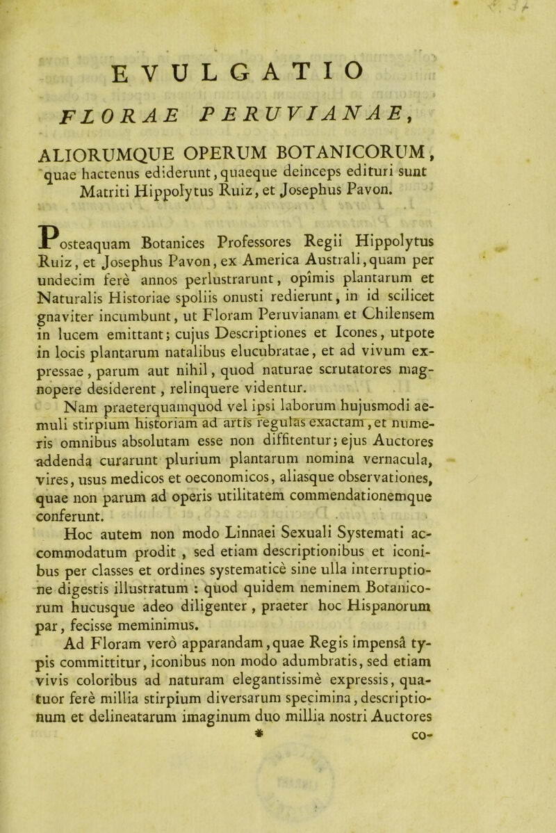 EVULGATIO FLORAE P ERUVIANAE, ALIORUMQUE OPERUM BOTANICORUM, quae hactenus ediderunt,quaeque deinceps edituri sunt Matriti Hippolytus Ruiz, et Josephus Pavon. Posteaquam Botanices Professores Regii Hippolytus Ruiz, et Josephus Pavon, ex America Australi,quam per undecim fere annos perlustrarunt, opimis plantarum et Naturalis Historiae spoliis onusti redierunt, in id scilicet gnaviter incumbunt, ut Floram Peruvianam et Chilensem in lucem emittant; cujus Descriptiones et Icones, utpote in locis plantarum natalibus elucubratae, et ad vivum ex- pressae , parum aut nihil, quod naturae scrutatores mag- nopere desiderent, relinquere videntur. Nam praeterquamquod vel ipsi laborum hujusmodi ae- muli stirpium historiam ad artis reguttis exactanr, et nume- ris omnibus absolutam esse non diffitentur; ejus Auctores addenda curarunt plurium plantarum nomina vernacula, vires, usus medicos et oeconomicos, aliasque observationes, quae non parum ad operis utilitatem commendationemque conferunt. Hoc autem non modo Linnaei Sexuali Systemati ac- commodatum prodit , sed etiam descriptionibus et iconi- bus per classes et ordines systematice sine ulla interruptio- ne digestis illustratum ; quod quidem neminem Botanico- rum hucusque adeo diligenter , praeter hoc Hispanorum par, fecisse meminimus. Ad Floram vero apparandam,quae Regis impensa ty- pis committitur, iconibus non modo adumbratis, sed etiam vivis coloribus ad naturam elegantissime expressis, qua- tuor fere millia stirpium diversarum specimina, descriptio- num et delineatarum imaginum duo millia nostri Auctores # co-