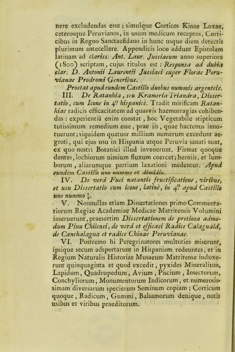 nere excludendas esse ; slmulqiie Cortices KInae Loxae, ceterosque Peruvianos, in usum medicum receptos, Corti- cibus in Regno Sanctaefidano in hunc usque diem detectis plurimum antecellere. Appendicis loco addunt Epistolam latinam ad clariss. Ant. Laur. Jussiaeum anno superiore (1800) scriptam, cujus titulus est ; Responsa ad dubia clar. 1). Antonii Laurentii Jussiaei super Florae Peru~ •vianae Prodromi Generibus, Prostat apud eundem Castillo duobus nummis argenteis. III. L>e Ratanhia , seu Frameria Triandra, Disser- tatio, cum Icone in 4? Hispanice. Tradit mirificam Ratan- hiae radicis efficacitatem ad quasvis haemorragias cohiben- das : experientia enim constat , hoc Vegetabile stipticum tutissimum remedium esse , prae iis, quae hactenus Inno- tuerunt; siquidem quatuor millium numerum excedunt ae- groti , qui ejus usu In tllspania atque Peruvia sanati sunt, ex quo nostri Botanici illud Invenerunt. Firmat quoque dentes, lochiorum nimium fluxum coercet;herniis, et lum- borum , aliarumque partium laxationi medentur. Apud eundem Castillo uno nummo et dimidio. IV. De verd P'uci natantis fructificatione , 'viribus, et usu Dissertatio cum icone, latine, in 4? apud Castillo uno nummo • V. NonnulLas etiam Dissertationes primo Commenta- riorum Regiae Academiae Medicae Matritensis Volumini inseruerunt, praesertim Dissertationem de pretiosa admo- dum Pinu Chilensi, de verd et efficaci Radice Calaguald, de Canchalagiia et radice Chinae Peruvianae. VI. Postremo hi Peregrinatores multoties miserunt, ipsique secum adsportarunt in Hispaniam redeuntes, et in Regium Naturalis Historiae Musaeum Matritense induxe- runt quinquaginta et quod excedit, pyxides Mineralium, Lapidum, Quadrupedum, Avium , Piscium , Insectorum, Conchyliorum, Monumentorum Indicorum , et numerosis- simam diversarum speclerum Seminum copiam ; Corticum quoque, Radicum , Gummi, Balsamorum denique , notis usibus et viribus praeditorum.