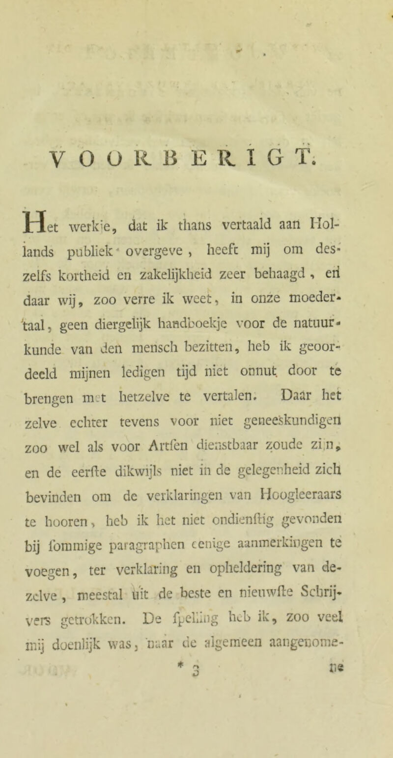 VOORBERIGT; Het werkie, dat ik thans vertaald aan IIol- iands publiek4 overgeve , heefc mij om des- zelfs kortheid en zakelijkheid zeer behaagd , eii daar wij, zoo verre ik weet, in onze moeder- taal, geen diergelijk handboekje voor de natuur- kunde van den mensch bezitten, heb ik geoor- deeld mijnen ledigen tijd niet onnut door te brengen mit hetzelve te vertalen. Daar het zelve echter tevens voor niet geneeskundigen zoo wel als voor Artfen dienstbaar zoude zin, en de eerfte dikwijls niet in de gelegenheid zich bevinden om de verklaringen van Hoogleeraars te hooren, heb ik het niet ondienftig gevonden bij lbmmige paragraphen cenige aanmerkingen te voegen, ter verklaring en opheldering van de- zelve , meestal uit de beste en nieuwfte Schrij- vers getrokken. De fpeliing heb ik, zoo veel mij doenlijk was, 'naar de algemeen aangenome- ns * ry D