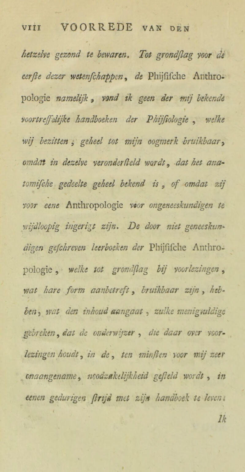 hetzelve gezond te bewaren. Tot grondflag voor de eerfte dezer wetenfc happen, de Phijfifche Anthro- pologie namelijk , vond ik geen der mij lekende f voortreffelijke handboeken der Phijfiologie , welke wij bezitten , geheel tot mijn oogmerk bruikbaar > omdat in dezelve verouder (leid wordt9 dat het ana- tomifehe gedeelte geheel bekend is, of omdat zij voor eene Anthropologie voor ongeneeskundigen te wijdloopig ittgerigt zijn. De door niet geneeskun- digen gefchreven leerboeken der Phijfifche Anthro- pologie , welke tot grondflag bij voorlezingen, wat hare form aanbetreft, bruikbaar zijn , heb- ben 5 wat den inhoud aangaat , zulke menigvuldige gebreken, dat de onderwijzer , die daar over voor- lezingen houdt, in de, ten min ft en voor mij zeer onaangename, noodzakelijkheid gefield wordt , in eenen gedurigen finjd nut zijn handboek te leven. Ik
