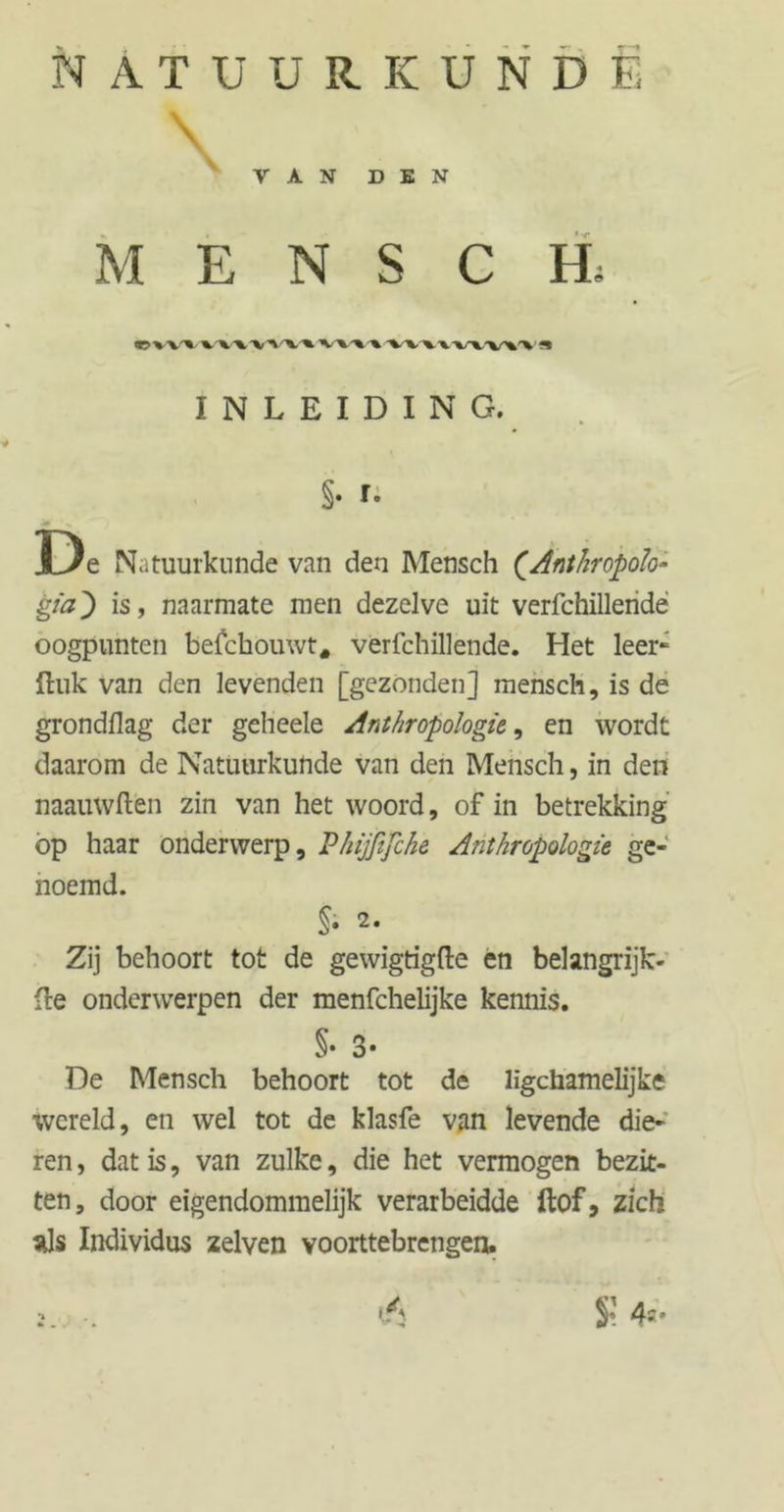 NATÜUUKUNDE \ Y A N DEN MENSCH, V> X’V'% XXV vv%x v\-»•% vv\xv\v»1» ** INLEIDING. §. t. J+ ... D e Natuurkunde van den Mensch (.Anthropoïo- gia') is, naarmate men dezelve uit verfchillendë oogpunten befchouwt, verfchillende. Het leer- Huk van den levenden [gezonden] mensch, is de grondflag der geheele Anthropologie,, en wordt daarom de Natuurkunde van den Mensch, in den naauwftën zin van het woord, of in betrekking op haar onderwerp, Phijfifche Anthropologie ge- noemd. Si 2. Zij behoort tot de gewigtigfte en belangrijk- (Ie onderwerpen der menfchelijke kennis. §• 3* De Mensch behoort tot de ligchamelijke wereld, en wel tot de klasfe van levende die- ren , dat is, van zulke, die het vermogen bezit- ten, door eigendommelijk verarbeidde ftof, zich als Individus zelven voorttebrengen. 2. . V, 4=-