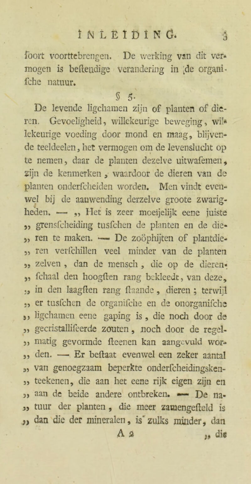 ö foort voorttebrengen. De werking van dit ver- mogen is befteudige verandering in wde organi- fche natuur. § 5* De levende ligchamen zijn of planten of die- ren. Gevoeligheid, willekeurige beweging, wil* lekeurige voeding door mond en maag, blijven- de teeldeelen, het vermogen om de levenslucht op te nemen, daar de planten dezelve uitwafemen, zijn de kenmerken , waardoor de dieren van de planten onderfcheiden worden. Men vindt even- wel bij de aanwending derzelve groote zwarig- heden. —— „ Het is zeer moeijelijk eene juiste „ grensfcheiding tusfchen de planten en de die- 3, ren te maken. De zoophijten of plantdie- „ ren verfchillen veel minder van de planten „ zelven , dan de mensch , die op de dieren- 3, fchaal den hoogden rang bekleedt, van deze, in den Jaagden rang ftaande, dieren ; terwijl er tusfchen de organifche en de onorganifche 3, ligchamen eene gaping is, die noch door de „ gecristallifeerde zouten, noch door de regel- 3, matig gevormde fteenen kan aangevuld wor- ,, den. —■ Er beftaat evenwel een zeker aantal 3, van genoegzaam beperkte onderfcheidingsken- 3, teekenen, die aan het eene rijk eigen zijn en 3, aan de beide andere ontbreken. — De na- 3, tuur der planten , die meer zamengefteld is ,, dan die der mineralen, is'zulks minder, dan As j, di«