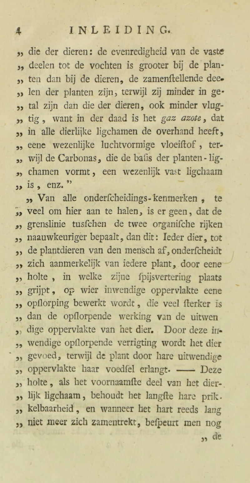 „ die der dieren: de evenredigheid van de vaste „ deelen tot de vochten is grooter bij de plan- „ ten dan bij de dieren, de zamenfteUende dee- „ len der planten zijn, terwijl zij minder in ge- „ tal zijn dan die der dieren, ook minder vlug- „ tig , want in der daad is het gaz azote , dat 3, in alle dierlijke ligchamen de overhand heeft, ,, eene wezenlijke luchtvormige vloeiftof , ter- ,, wijl de Carbonas, die de bahs der planten - lig- „ chamen vormt, een wezenlijk vast ligchaam „ is , enz. ” „ Van alle onderfcheidings-kenmerken , te $> veel om hier aan te halen, is er geen, dat de ,, grenslinie tusfehen de twee organifche rijken ,, naauwkeuriger bepaalt, dan dit: Ieder dier, tot ,, de plantdieren van den mensch af, onderfcheidt „ zich aanmerkelijk van iedere plant, door eene „ holte , in welke zijne fpijsvertering plaats ,, grijpt, op wier inwendige oppervlakte eene „ opflorping bewerkt wordt, die veel fterker is „ dan de opflorpende werking van de uitwen ,) dige oppervlakte van het dier. Door deze in- „ wendige opllorpende verrigting wordt het dier ' ,, gevoed, terwijl de plant door hare uitwendige „ oppervlakte haar voedfel erlangt. Deze „ holte, als het voornaamfte deel van het dier- 3, lijk ligchaam, behoudt het langfte hare prik. „ kelbaarheid, en wanneer het hart reeds lang „ niet meer zich zamentrekt, befpeurt men nog ,3 de