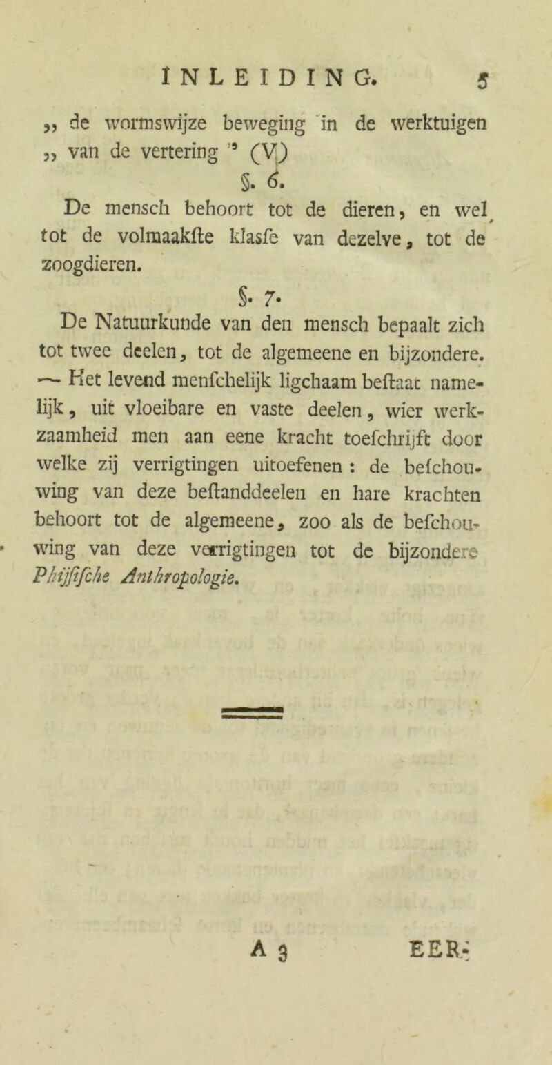,, de wormswijze beweging in de werktuigen „ van de vertering ” (V) §. 6. De mensch behoort tot de dieren, en wel tot de volmaakfte klasfe van dezelve, tot de zoogdieren. §• 7* De Natuurkunde van den mensch bepaalt zich tot twee deelen, tot de algemeene en bijzondere. — Het levend menfchelijk ligchaam bellaar name- lijk , uit vloeibare en vaste deelen, wier werk- zaamheid men aan eene kracht toefchrijft door welke zij verrigtingen uitoefenen : de befchou- wing van deze beftanddeelen en hare krachten behoort tot de algemeene, zoo als de befchou- - wing van deze verrigtingen tot de bijzondere Phijfifchz Anthropologie.