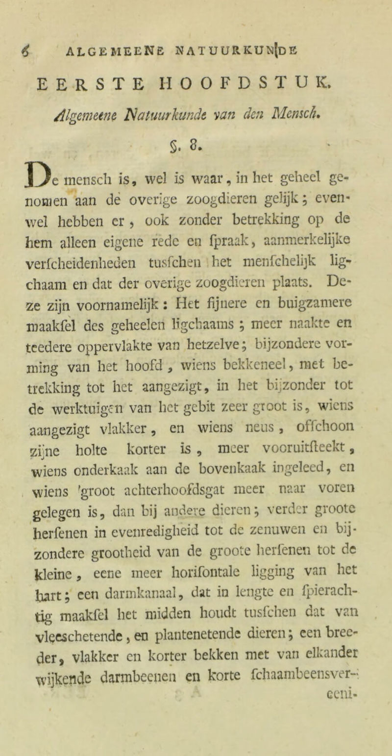 EERSTE HOOFDSTUK, Allgemeine Natuurkunde van den Mensch. §. 3. De mensch is, wel is waar, in het geheel ge- nomen aan de overige zoogdieren gelijk; even- wel hebben cr , ook zonder betrekking op de hem alleen eigene rede en fpraak, aanmerkelijke verfcheidenheden tusfehen het menfchelijk lig- chaam en dat der overige zoogdieren plaats. De- ze zijn voornamelijk : Het fijnere en buigzamere maakfel des geheelen ligchaams ; meer naakte en teedere oppervlakte van hetzelve; bijzondere vor- ming van het hoofd , wiens bekkeneel, met be- trekking tot het aangezigt, in het bijzonder tot de werktuigen van het gebit zeer groot is, wiens aangezigt vlakker, en wiens neus, offehoon zijne holte korter is , meer vooruitweekt, wiens onderkaak aan de bovenkaak ingeleed, en wiens 'groot achterhoofdsgat meer naar voren gelegen is, dan bij andere dieren; verder grootc herfenen in evenredigheid tot de zenuwen en bij- zondere grootheid van de groote herfenen tot de kleine, eene meer horifontale ligging van het hart; een darmkanaal, dat in lengte en fpierach- tig maakfel het midden houdt tusfehen dat van vleeschetende > en plantenetende dieren; een brec- der, vlakker en korter bekken met van elkander wijkende darmbeenen en korte fchaambeensver-i ceni-