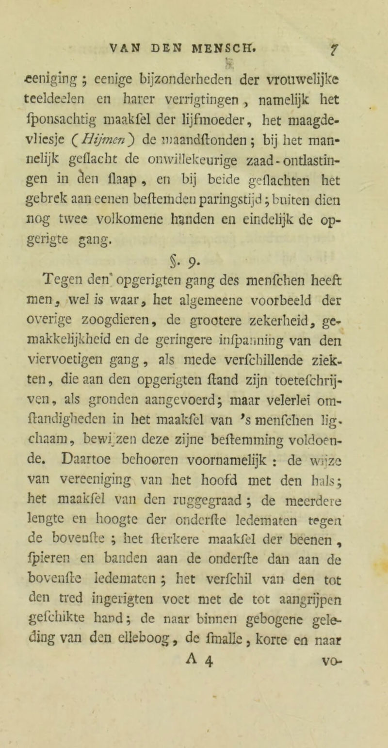 VAN DEN MENSCH. f b m «eniging; cenige bijzonderheden der vrouwelijke teeldeelen cn harer verrigtingen , namelijk het fponsachtig maakfel der lijfmoeder, het maagde- vliesje ( Hijmcn) de maandftonden; bij het man- nelijk geflacht de onwillekeurige zaad - ontlastin- gen in clen flaap, en bij beide geflachten het gebrek aan eenen beftemden paringstijd; buiten dien nog twee volkomene handen en eindelijk de op- gerigte gang. §• 9- Tegen den' opgerigten gang des menfehen heeft men, wel is waar, het algemeene voorbeeld der overige zoogdieren, de grootere zekerheid, ge- makkelijkheid en de geringere infpannihg van den viervoetigen gang, als mede verfchillende ziek- ten , die aan den opgerigten fland zijn toetefebrij- ven, als gronden aangevoerd; maar velerlei om- ftandigheden in het maakfel van ’s menfehen lig. chaam, bewijzen deze zijne beftemming voldoen- de. Daartoe behooren voornamelijk : de wijze van vereeniging van het hoofd met den hals; het maakfel van den rnggegraad ; de meerdere lengte cn hoogte der onderfte ledematen tegen de bovenfte ; het fterkere maakfel der beenen , fpieren en banden aan de onderfte dan aan de bovenfte ledematen ; het verfchil van den tot den tred ingerigten voet met de tot aangrijpen gefehikte hard; de naar binnen gebogene gele- ding van den elleboog, de fmalle, korte en naar