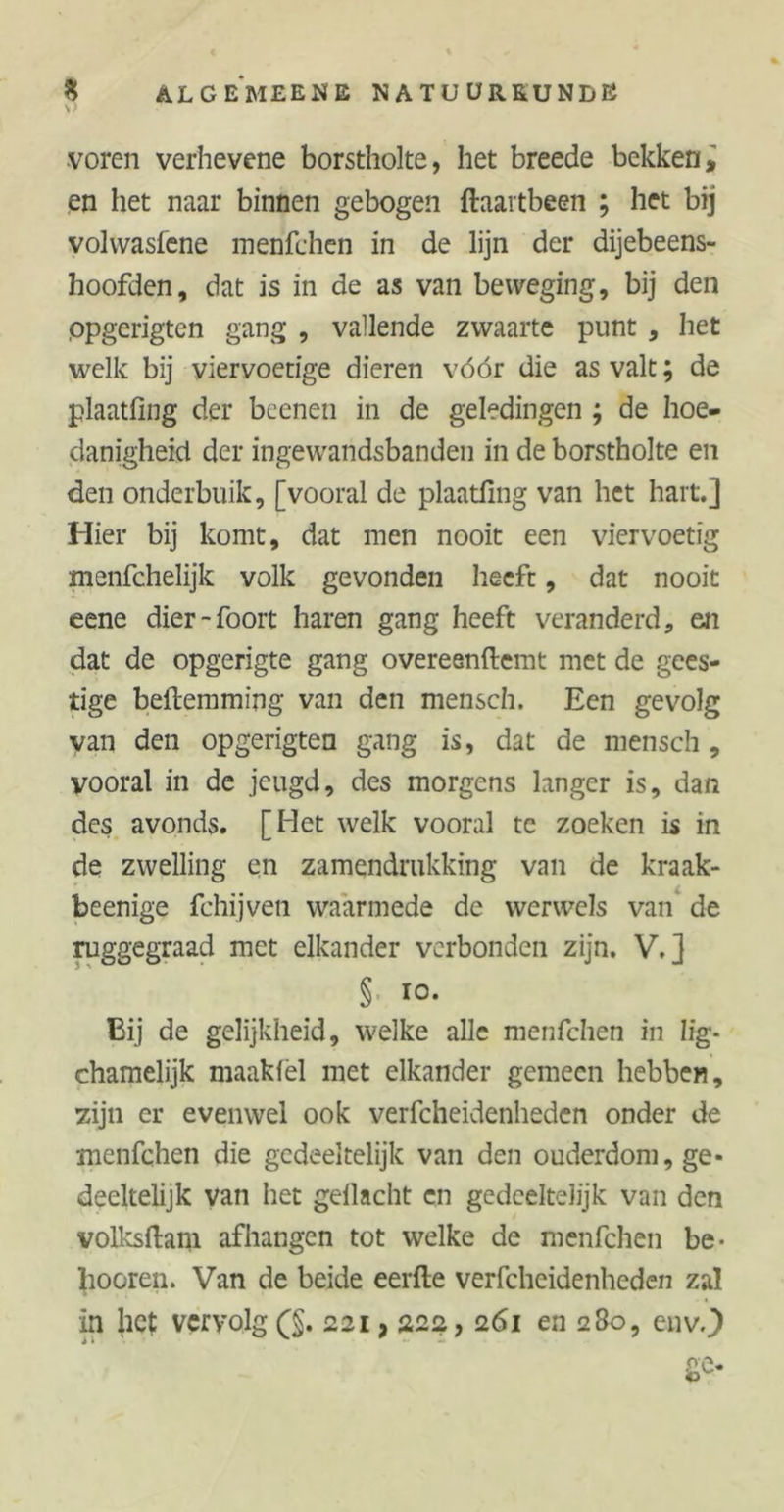 S) voren verhevene borstholte, het breede bekken, en het naar binnen gebogen ftaartbeen ; het bij volvvasfene menfchen in de lijn der dijebeens- hoofden, dat is in de as van beweging, bij den ppgerigten gang , vallende zwaarte punt , het welk bij viervoetige dieren vóór die as valt; de plaatfing der beenen in de geledingen ; de hoe- danigheid der ingewandsbanden in de borstholte en den onderbuik, [vooral de plaatfing van het hart.] Hier bij komt, dat men nooit een viervoetig menfchelijk volk gevonden heeft, dat nooit eene dier-foort haren gang heeft veranderd, en dat de opgerigte gang overeenftemt met de gees- tige beftemming van den mensch. Een gevolg van den opgerigten gang is, dat de mensch, vooral in de jeugd, des morgens langer is, dan des avonds. [Het welk vooral te zoeken is in de zwelling en zamendrukking van de kraak- beenige fchijven waarmede de werwels van de ruggegraad met elkander verbonden zijn. V,] § 10- Bij de gelijkheid, welke alle menfchen in lig* chamelijk maakfel met elkander gemeen hebben, zijn er evenwel ook verfcheidenheden onder de menfchen die gedeeltelijk van den ouderdom, ge- deeltelijk van het geflacht en gedeeltelijk van den volksftam afhangen tot welke de menfchen be- boeren. Van de beide eerfte verfcheidenheden zal in het vervolg (§. 221,222, 261 en 280, env..)